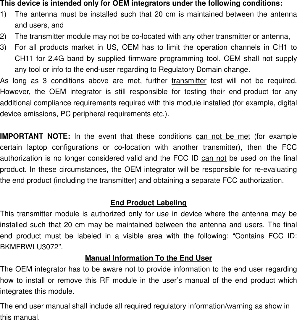 This device is intended only for OEM integrators under the following conditions: 1)  The antenna must be installed such that 20 cm is maintained between the antenna and users, and   2)  The transmitter module may not be co-located with any other transmitter or antenna,   3)  For  all  products  market  in  US,  OEM  has  to  limit  the  operation  channels  in  CH1  to CH11  for 2.4G  band by supplied firmware programming tool.  OEM  shall not  supply any tool or info to the end-user regarding to Regulatory Domain change. As  long  as  3  conditions  above  are  met,  further  transmitter  test  will  not  be  required. However,  the  OEM  integrator  is  still  responsible  for  testing  their  end-product  for  any additional compliance requirements required with this module installed (for example, digital device emissions, PC peripheral requirements etc.).  IMPORTANT  NOTE:  In  the  event  that  these  conditions  can  not  be  met  (for  example certain  laptop  configurations  or  co-location  with  another  transmitter),  then  the  FCC authorization is no longer considered valid and the FCC ID can not be used on the final product. In these circumstances, the OEM integrator will be responsible for re-evaluating the end product (including the transmitter) and obtaining a separate FCC authorization.  End Product Labeling This transmitter module is authorized only for use in device where the  antenna may be installed such that 20 cm may be maintained between the antenna and users. The final end  product  must  be  labeled  in  a  visible  area  with  the  following:  “Contains  FCC  ID: BKMFBWLU3072”. Manual Information To the End User The OEM integrator has to be aware not to provide information to the end user regarding how to install or remove this  RF module  in the user’s manual of the end product which integrates this module. The end user manual shall include all required regulatory information/warning as show in this manual. 