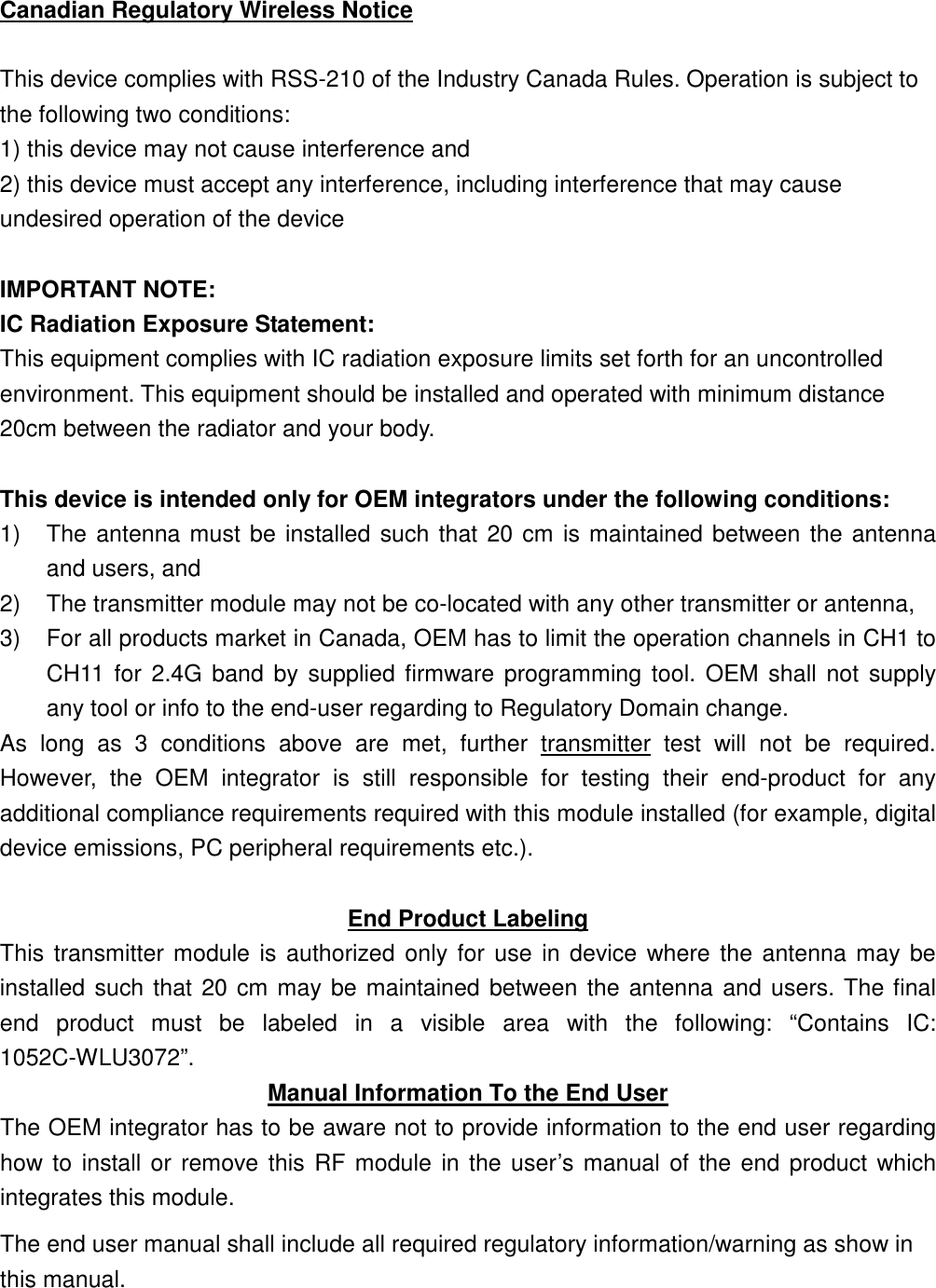 Canadian Regulatory Wireless Notice  This device complies with RSS-210 of the Industry Canada Rules. Operation is subject to the following two conditions: 1) this device may not cause interference and 2) this device must accept any interference, including interference that may cause undesired operation of the device  IMPORTANT NOTE: IC Radiation Exposure Statement: This equipment complies with IC radiation exposure limits set forth for an uncontrolled environment. This equipment should be installed and operated with minimum distance 20cm between the radiator and your body.  This device is intended only for OEM integrators under the following conditions: 1)  The antenna must be installed such that 20 cm is maintained between the antenna and users, and   2)  The transmitter module may not be co-located with any other transmitter or antenna,   3)  For all products market in Canada, OEM has to limit the operation channels in CH1 to CH11  for 2.4G  band by supplied firmware programming tool.  OEM  shall not  supply any tool or info to the end-user regarding to Regulatory Domain change. As  long  as  3  conditions  above  are  met,  further  transmitter  test  will  not  be  required. However,  the  OEM  integrator  is  still  responsible  for  testing  their  end-product  for  any additional compliance requirements required with this module installed (for example, digital device emissions, PC peripheral requirements etc.).  End Product Labeling This transmitter module is authorized only for use in device where the  antenna may be installed such that 20 cm may be maintained between the antenna and users. The final end  product  must  be  labeled  in  a  visible  area  with  the  following:  “Contains  IC: 1052C-WLU3072”. Manual Information To the End User The OEM integrator has to be aware not to provide information to the end user regarding how to install or remove this  RF module  in the user’s manual of the end product which integrates this module. The end user manual shall include all required regulatory information/warning as show in this manual.  