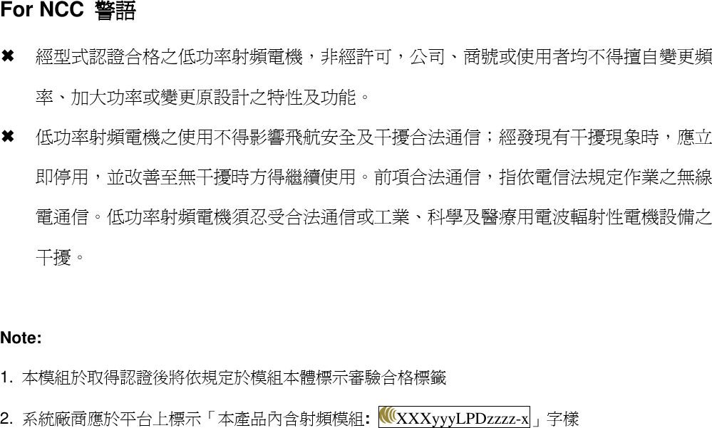 For NCC  警語警語警語警語  經型式認證合格之低功率射頻電機，非經許可，公司、商號或使用者均不得擅自變更頻率、加大功率或變更原設計之特性及功能。  低功率射頻電機之使用不得影響飛航安全及干擾合法通信；經發現有干擾現象時，應立即停用，並改善至無干擾時方得繼續使用。前項合法通信，指依電信法規定作業之無線電通信。低功率射頻電機須忍受合法通信或工業、科學及醫療用電波輻射性電機設備之干擾。  Note: 1.  本模組於取得認證後將依規定於模組本體標示審驗合格標籤 2.  系統廠商應於平台上標示「本產品內含射頻模組:  XXXyyyLPDzzzz-x」字樣   