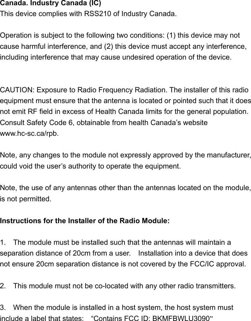 Canada. Industry Canada (IC)   This device complies with RSS210 of Industry Canada.    Operation is subject to the following two conditions: (1) this device may not cause harmful interference, and (2) this device must accept any interference, including interference that may cause undesired operation of the device.   CAUTION: Exposure to Radio Frequency Radiation. The installer of this radio equipment must ensure that the antenna is located or pointed such that it does not emit RF field in excess of Health Canada limits for the general population. Consult Safety Code 6, obtainable from health Canada’s website www.hc-sc.ca/rpb.   Note, any changes to the module not expressly approved by the manufacturer, could void the user’s authority to operate the equipment.  Note, the use of any antennas other than the antennas located on the module, is not permitted.  Instructions for the Installer of the Radio Module:  1.    The module must be installed such that the antennas will maintain a separation distance of 20cm from a user.    Installation into a device that does not ensure 20cm separation distance is not covered by the FCC/IC approval.  2.    This module must not be co-located with any other radio transmitters.  3.    When the module is installed in a host system, the host system must include a label that states:    “Contains FCC ID: BKMFBWLU3090” 