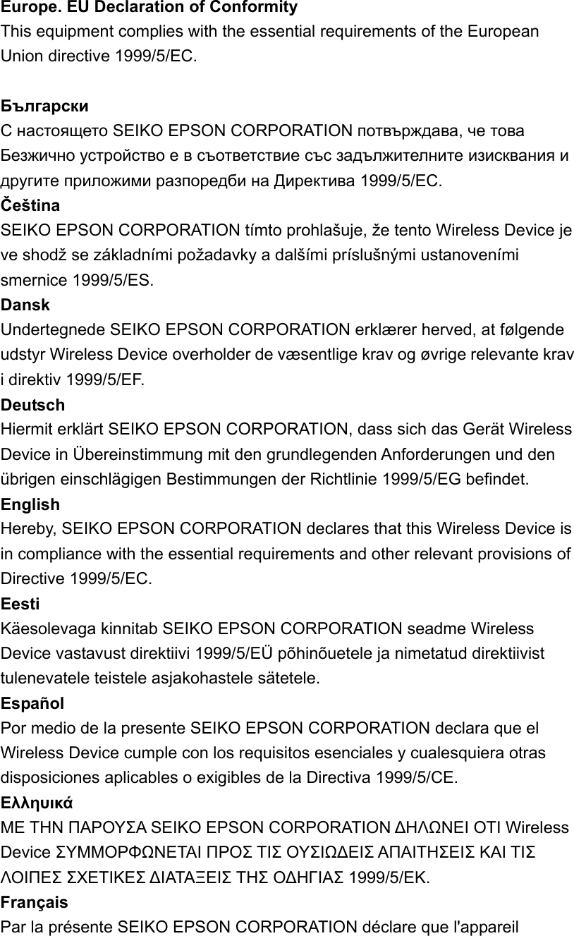 Europe. EU Declaration of Conformity   This equipment complies with the essential requirements of the European Union directive 1999/5/EC.    Български  С настоящето SEIKO EPSON CORPORATION потвърждава, че това Безжично устройство е в съответствие със задължителните изисквания и другите приложими разпоредби на Директива 1999/5/EC.   Čeština  SEIKO EPSON CORPORATION tímto prohlašuje, že tento Wireless Device je ve shodž se základními požadavky a dalšími príslušnými ustanoveními smernice 1999/5/ES.   Dansk  Undertegnede SEIKO EPSON CORPORATION erklærer herved, at følgende udstyr Wireless Device overholder de væsentlige krav og øvrige relevante krav i direktiv 1999/5/EF.   Deutsch  Hiermit erklärt SEIKO EPSON CORPORATION, dass sich das Gerät Wireless Device in Übereinstimmung mit den grundlegenden Anforderungen und den übrigen einschlägigen Bestimmungen der Richtlinie 1999/5/EG befindet.   English  Hereby, SEIKO EPSON CORPORATION declares that this Wireless Device is in compliance with the essential requirements and other relevant provisions of Directive 1999/5/EC.   Eesti  Käesolevaga kinnitab SEIKO EPSON CORPORATION seadme Wireless Device vastavust direktiivi 1999/5/EÜ põhinõuetele ja nimetatud direktiivist tulenevatele teistele asjakohastele sätetele.   Español  Por medio de la presente SEIKO EPSON CORPORATION declara que el Wireless Device cumple con los requisitos esenciales y cualesquiera otras disposiciones aplicables o exigibles de la Directiva 1999/5/CE.   Eλληυικά   ΜΕ ΤΗΝ ΠΑΡΟΥΣΑ SEIKO EPSON CORPORATION ΔΗΛΩΝΕΙ ΟΤΙ Wireless Device ΣΥΜΜΟΡΦΩΝΕΤΑΙ ΠΡΟΣ ΤΙΣ ΟΥΣΙΩΔΕΙΣ ΑΠΑΙΤΗΣΕΙΣ ΚΑΙ ΤΙΣ ΛΟΙΠΕΣ ΣΧΕΤΙΚΕΣ ΔΙΑΤΑΞΕΙΣ ΤΗΣ ΟΔΗΓΙΑΣ 1999/5/ΕΚ.  Français  Par la présente SEIKO EPSON CORPORATION déclare que l&apos;appareil 