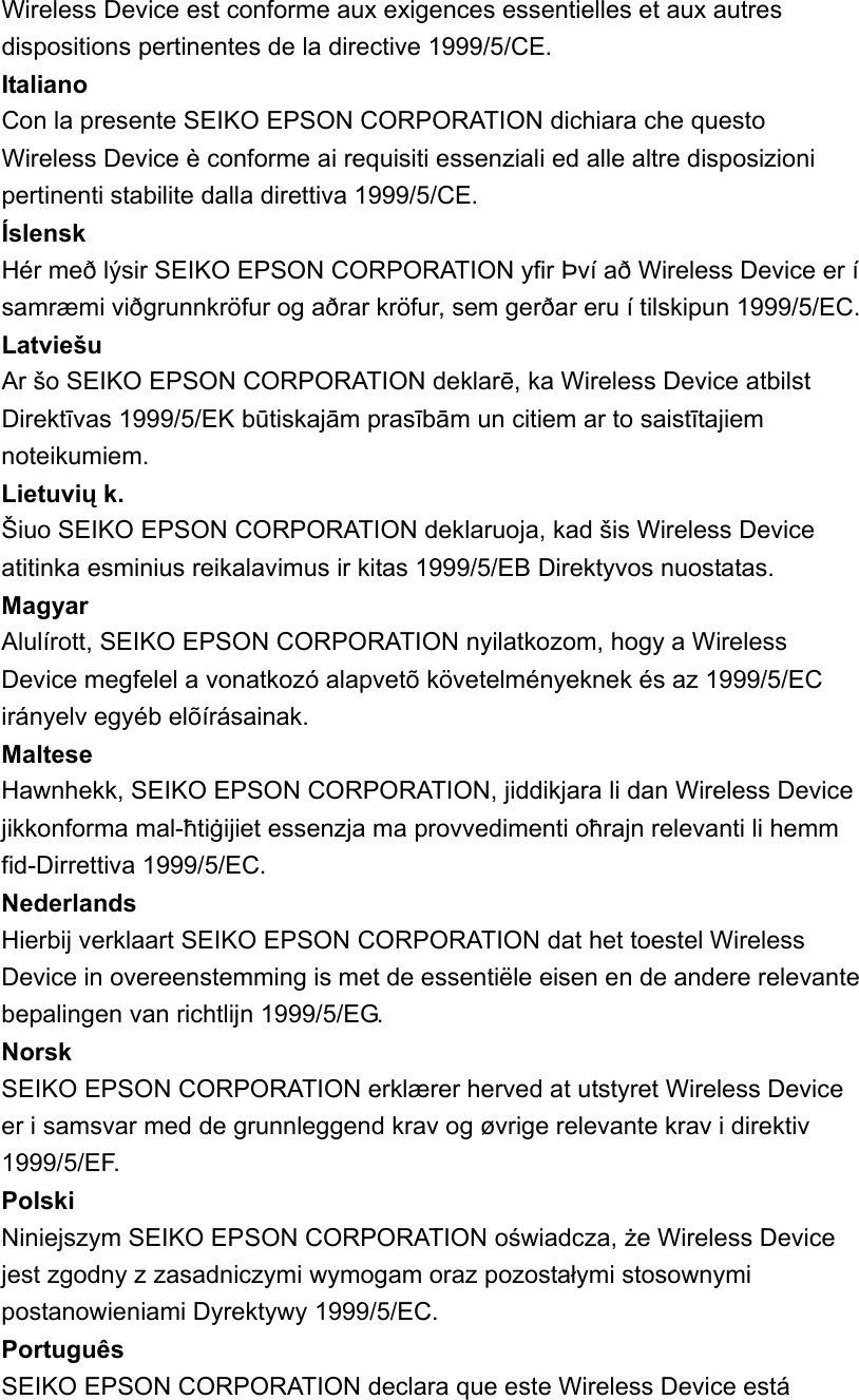 Wireless Device est conforme aux exigences essentielles et aux autres dispositions pertinentes de la directive 1999/5/CE.   Italiano  Con la presente SEIKO EPSON CORPORATION dichiara che questo Wireless Device è conforme ai requisiti essenziali ed alle altre disposizioni pertinenti stabilite dalla direttiva 1999/5/CE.   Íslensk  Hér með lýsir SEIKO EPSON CORPORATION yfir Því að Wireless Device er í samræmi viðgrunnkröfur og aðrar kröfur, sem gerðar eru í tilskipun 1999/5/EC.   Latviešu  Ar šo SEIKO EPSON CORPORATION deklarē, ka Wireless Device atbilst Direktīvas 1999/5/EK būtiskajām prasībām un citiem ar to saistītajiem noteikumiem.  Lietuvių k.   Šiuo SEIKO EPSON CORPORATION deklaruoja, kad šis Wireless Device atitinka esminius reikalavimus ir kitas 1999/5/EB Direktyvos nuostatas.   Magyar  Alulírott, SEIKO EPSON CORPORATION nyilatkozom, hogy a Wireless Device megfelel a vonatkozó alapvetõ követelményeknek és az 1999/5/EC irányelv egyéb elõírásainak.   Maltese  Hawnhekk, SEIKO EPSON CORPORATION, jiddikjara li dan Wireless Device jikkonforma mal-ħtiġijiet essenzja ma provvedimenti oħrajn relevanti li hemm fid-Dirrettiva 1999/5/EC.   Nederlands  Hierbij verklaart SEIKO EPSON CORPORATION dat het toestel Wireless Device in overeenstemming is met de essentiële eisen en de andere relevante bepalingen van richtlijn 1999/5/EG.   Norsk  SEIKO EPSON CORPORATION erklærer herved at utstyret Wireless Device er i samsvar med de grunnleggend krav og øvrige relevante krav i direktiv 1999/5/EF.  Polski  Niniejszym SEIKO EPSON CORPORATION oświadcza, że Wireless Device jest zgodny z zasadniczymi wymogam oraz pozostałymi stosownymi postanowieniami Dyrektywy 1999/5/EC.   Português  SEIKO EPSON CORPORATION declara que este Wireless Device está 