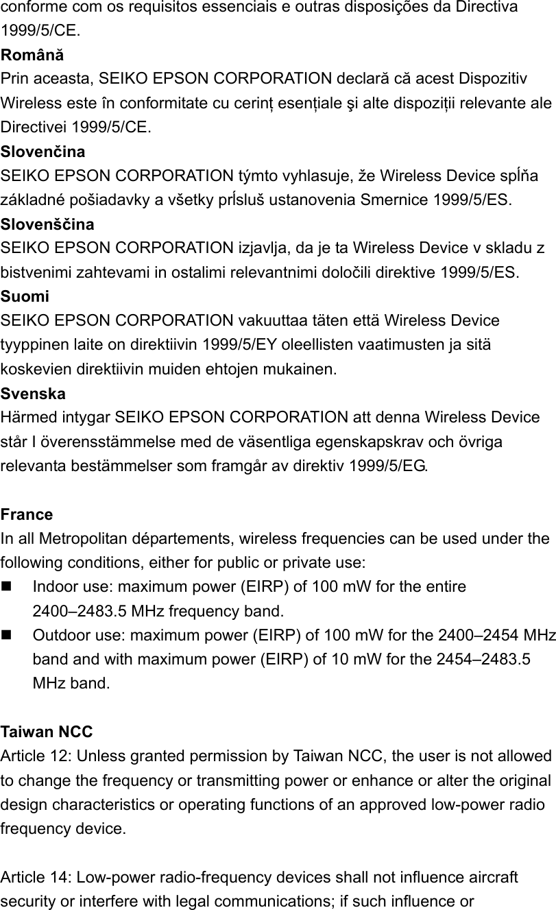 conforme com os requisitos essenciais e outras disposições da Directiva 1999/5/CE.  Română  Prin aceasta, SEIKO EPSON CORPORATION declară că acest Dispozitiv Wireless este în conformitate cu cerinţ esenţiale şi alte dispoziţii relevante ale Directivei 1999/5/CE.   Slovenčina SEIKO EPSON CORPORATION týmto vyhlasuje, že Wireless Device spĺňa základné pošiadavky a všetky prĺsluš ustanovenia Smernice 1999/5/ES.   Slovenščina  SEIKO EPSON CORPORATION izjavlja, da je ta Wireless Device v skladu z bistvenimi zahtevami in ostalimi relevantnimi določili direktive 1999/5/ES.   Suomi  SEIKO EPSON CORPORATION vakuuttaa täten että Wireless Device tyyppinen laite on direktiivin 1999/5/EY oleellisten vaatimusten ja sitä koskevien direktiivin muiden ehtojen mukainen.   Svenska  Härmed intygar SEIKO EPSON CORPORATION att denna Wireless Device står I överensstämmelse med de väsentliga egenskapskrav och övriga relevanta bestämmelser som framgår av direktiv 1999/5/EG.  France In all Metropolitan départements, wireless frequencies can be used under the following conditions, either for public or private use:   Indoor use: maximum power (EIRP) of 100 mW for the entire 2400–2483.5 MHz frequency band.   Outdoor use: maximum power (EIRP) of 100 mW for the 2400–2454 MHz band and with maximum power (EIRP) of 10 mW for the 2454–2483.5 MHz band.  Taiwan NCC Article 12: Unless granted permission by Taiwan NCC, the user is not allowed to change the frequency or transmitting power or enhance or alter the original design characteristics or operating functions of an approved low-power radio frequency device.  Article 14: Low-power radio-frequency devices shall not influence aircraft security or interfere with legal communications; if such influence or 