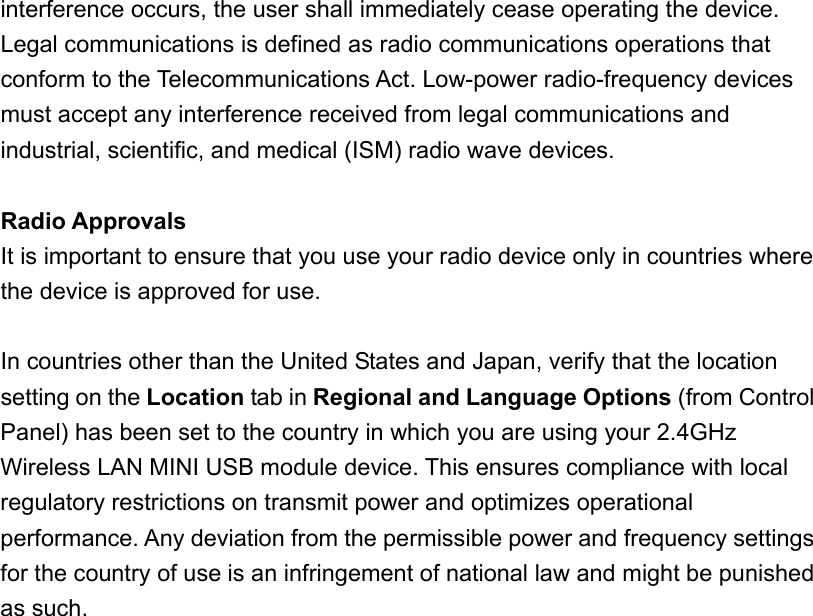 interference occurs, the user shall immediately cease operating the device. Legal communications is defined as radio communications operations that conform to the Telecommunications Act. Low-power radio-frequency devices must accept any interference received from legal communications and industrial, scientific, and medical (ISM) radio wave devices.  Radio Approvals It is important to ensure that you use your radio device only in countries where the device is approved for use.  In countries other than the United States and Japan, verify that the location setting on the Location tab in Regional and Language Options (from Control Panel) has been set to the country in which you are using your 2.4GHz Wireless LAN MINI USB module device. This ensures compliance with local regulatory restrictions on transmit power and optimizes operational performance. Any deviation from the permissible power and frequency settings for the country of use is an infringement of national law and might be punished as such. 