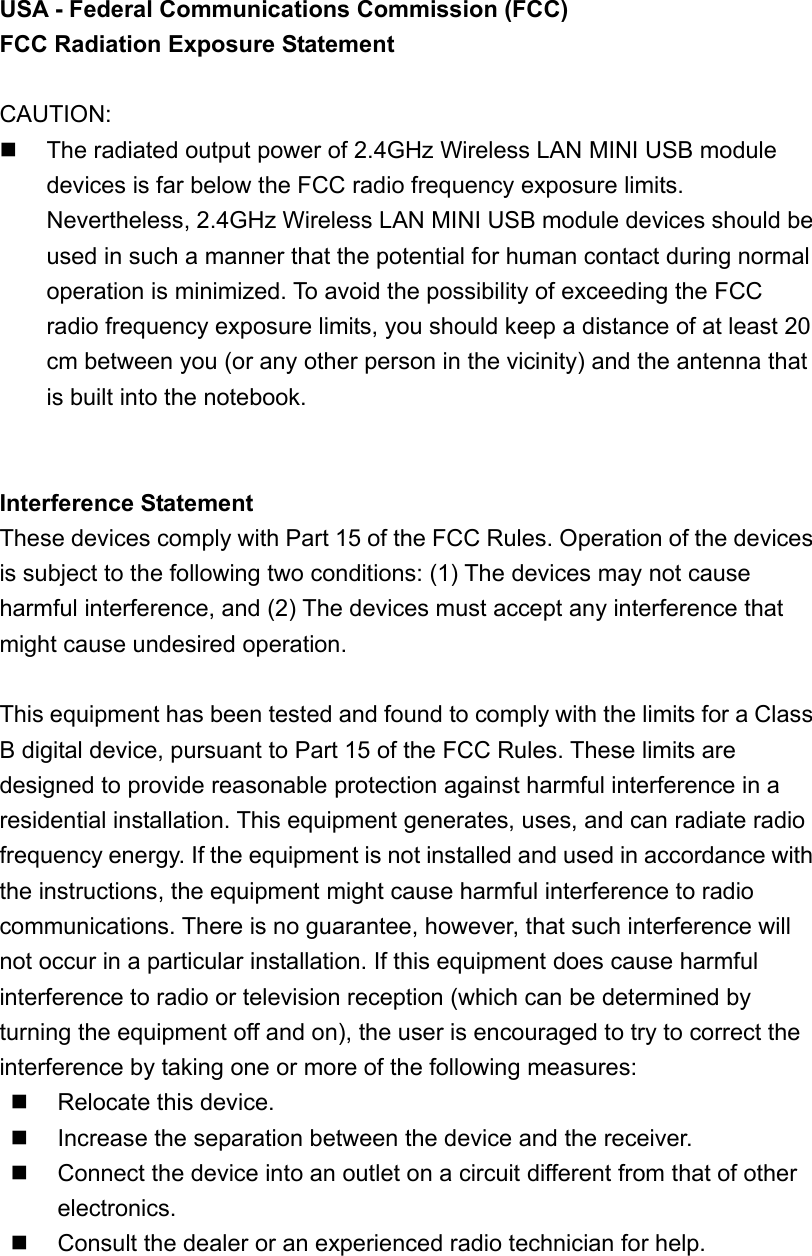 USA - Federal Communications Commission (FCC)   FCC Radiation Exposure Statement     CAUTION:    The radiated output power of 2.4GHz Wireless LAN MINI USB module devices is far below the FCC radio frequency exposure limits. Nevertheless, 2.4GHz Wireless LAN MINI USB module devices should be used in such a manner that the potential for human contact during normal operation is minimized. To avoid the possibility of exceeding the FCC radio frequency exposure limits, you should keep a distance of at least 20 cm between you (or any other person in the vicinity) and the antenna that is built into the notebook.     Interference Statement   These devices comply with Part 15 of the FCC Rules. Operation of the devices is subject to the following two conditions: (1) The devices may not cause harmful interference, and (2) The devices must accept any interference that might cause undesired operation.  This equipment has been tested and found to comply with the limits for a Class B digital device, pursuant to Part 15 of the FCC Rules. These limits are designed to provide reasonable protection against harmful interference in a residential installation. This equipment generates, uses, and can radiate radio frequency energy. If the equipment is not installed and used in accordance with the instructions, the equipment might cause harmful interference to radio communications. There is no guarantee, however, that such interference will not occur in a particular installation. If this equipment does cause harmful interference to radio or television reception (which can be determined by turning the equipment off and on), the user is encouraged to try to correct the interference by taking one or more of the following measures:  Relocate this device.     Increase the separation between the device and the receiver.       Connect the device into an outlet on a circuit different from that of other electronics.     Consult the dealer or an experienced radio technician for help.   