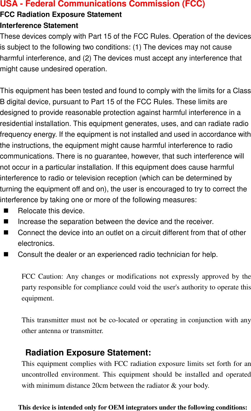 USA - Federal Communications Commission (FCC)   FCC Radiation Exposure Statement   Interference Statement   These devices comply with Part 15 of the FCC Rules. Operation of the devices is subject to the following two conditions: (1) The devices may not cause harmful interference, and (2) The devices must accept any interference that might cause undesired operation.  This equipment has been tested and found to comply with the limits for a Class B digital device, pursuant to Part 15 of the FCC Rules. These limits are designed to provide reasonable protection against harmful interference in a residential installation. This equipment generates, uses, and can radiate radio frequency energy. If the equipment is not installed and used in accordance with the instructions, the equipment might cause harmful interference to radio communications. There is no guarantee, however, that such interference will not occur in a particular installation. If this equipment does cause harmful interference to radio or television reception (which can be determined by turning the equipment off and on), the user is encouraged to try to correct the interference by taking one or more of the following measures:   Relocate this device.       Increase the separation between the device and the receiver.       Connect the device into an outlet on a circuit different from that of other electronics.       Consult the dealer or an experienced radio technician for help.  FCC Caution:  Any changes or modifications not  expressly approved by  the party responsible for compliance could void the user&apos;s authority to operate this equipment.  This transmitter must not be co-located or operating in conjunction with any other antenna or transmitter.  Radiation Exposure Statement: This equipment complies with FCC radiation exposure limits set forth for an uncontrolled  environment.  This  equipment  should  be  installed  and  operated with minimum distance 20cm between the radiator &amp; your body.  This device is intended only for OEM integrators under the following conditions: 
