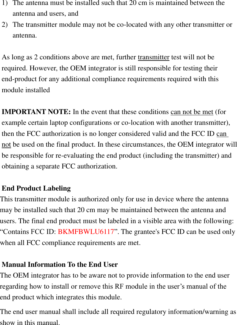  1) The antenna must be installed such that 20 cm is maintained between the antenna and users, and   2) The transmitter module may not be co-located with any other transmitter or antenna.    As long as 2 conditions above are met, further transmitter test will not be required. However, the OEM integrator is still responsible for testing their end-product for any additional compliance requirements required with this module installed  IMPORTANT NOTE: In the event that these conditions can not be met (for example certain laptop configurations or co-location with another transmitter), then the FCC authorization is no longer considered valid and the FCC ID can not be used on the final product. In these circumstances, the OEM integrator will be responsible for re-evaluating the end product (including the transmitter) and obtaining a separate FCC authorization.  End Product Labeling This transmitter module is authorized only for use in device where the antenna may be installed such that 20 cm may be maintained between the antenna and users. The final end product must be labeled in a visible area with the following: “Contains FCC ID: BKMFBWLU6117”. The grantee&apos;s FCC ID can be used only when all FCC compliance requirements are met.  Manual Information To the End User The OEM integrator has to be aware not to provide information to the end user regarding how to install or remove this RF module in the user’s manual of the end product which integrates this module. The end user manual shall include all required regulatory information/warning as show in this manual.        