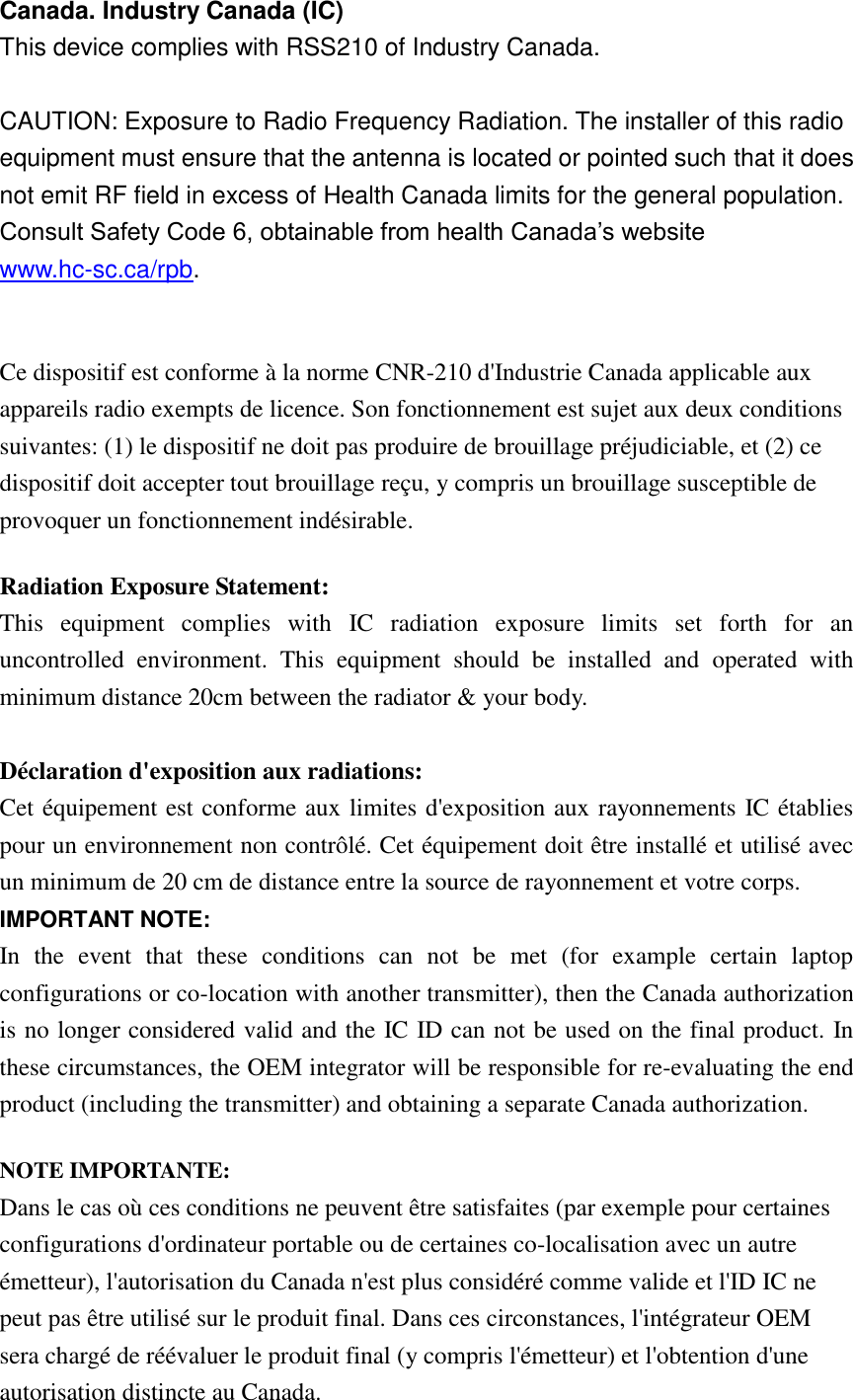 Canada. Industry Canada (IC)   This device complies with RSS210 of Industry Canada.    CAUTION: Exposure to Radio Frequency Radiation. The installer of this radio equipment must ensure that the antenna is located or pointed such that it does not emit RF field in excess of Health Canada limits for the general population. Consult Safety Code 6, obtainable from health Canada’s website www.hc-sc.ca/rpb.    Ce dispositif est conforme à la norme CNR-210 d&apos;Industrie Canada applicable aux appareils radio exempts de licence. Son fonctionnement est sujet aux deux conditions suivantes: (1) le dispositif ne doit pas produire de brouillage préjudiciable, et (2) ce dispositif doit accepter tout brouillage reçu, y compris un brouillage susceptible de provoquer un fonctionnement indésirable.   Radiation Exposure Statement: This  equipment  complies  with  IC  radiation  exposure  limits  set  forth  for  an uncontrolled  environment.  This  equipment  should  be  installed  and  operated  with minimum distance 20cm between the radiator &amp; your body.  Déclaration d&apos;exposition aux radiations: Cet équipement est conforme aux limites d&apos;exposition aux rayonnements IC établies pour un environnement non contrôlé. Cet équipement doit être installé et utilisé avec un minimum de 20 cm de distance entre la source de rayonnement et votre corps. IMPORTANT NOTE: In  the  event  that  these  conditions  can  not  be  met  (for  example  certain  laptop configurations or co-location with another transmitter), then the Canada authorization is no longer considered valid and the IC ID can not be used on the final product. In these circumstances, the OEM integrator will be responsible for re-evaluating the end product (including the transmitter) and obtaining a separate Canada authorization. NOTE IMPORTANTE: Dans le cas où ces conditions ne peuvent être satisfaites (par exemple pour certaines configurations d&apos;ordinateur portable ou de certaines co-localisation avec un autre émetteur), l&apos;autorisation du Canada n&apos;est plus considéré comme valide et l&apos;ID IC ne peut pas être utilisé sur le produit final. Dans ces circonstances, l&apos;intégrateur OEM sera chargé de réévaluer le produit final (y compris l&apos;émetteur) et l&apos;obtention d&apos;une autorisation distincte au Canada. 