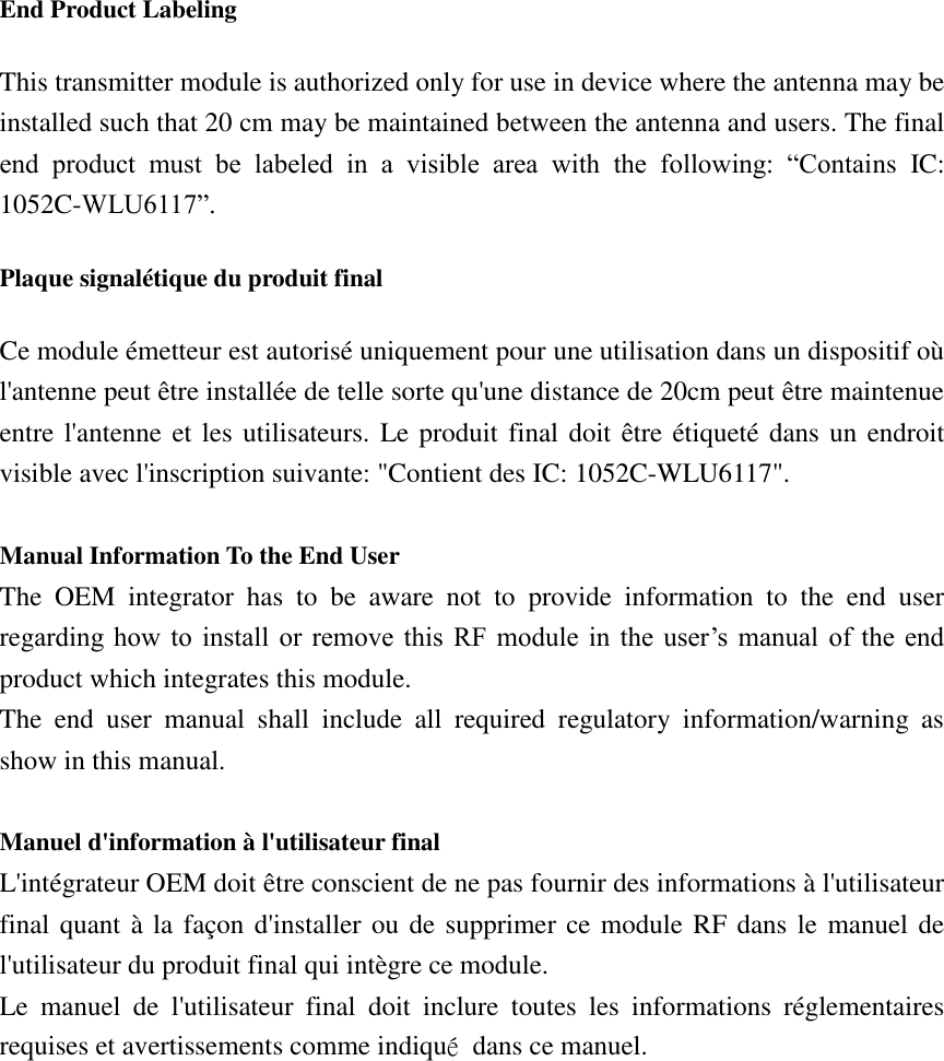 End Product Labeling This transmitter module is authorized only for use in device where the antenna may be installed such that 20 cm may be maintained between the antenna and users. The final end  product  must  be  labeled  in  a  visible  area  with  the  following:  “Contains  IC: 1052C-WLU6117”. Plaque signalétique du produit final Ce module émetteur est autorisé uniquement pour une utilisation dans un dispositif où l&apos;antenne peut être installée de telle sorte qu&apos;une distance de 20cm peut être maintenue entre l&apos;antenne et les utilisateurs. Le produit final doit être étiqueté dans un endroit visible avec l&apos;inscription suivante: &quot;Contient des IC: 1052C-WLU6117&quot;.  Manual Information To the End User The  OEM  integrator  has  to  be  aware  not  to  provide  information  to  the  end  user regarding how  to  install  or  remove  this  RF module  in  the  user’s  manual  of  the  end product which integrates this module. The  end  user  manual  shall  include  all  required  regulatory  information/warning  as show in this manual.  Manuel d&apos;information à l&apos;utilisateur final L&apos;intégrateur OEM doit être conscient de ne pas fournir des informations à l&apos;utilisateur final quant à la façon d&apos;installer ou de supprimer ce module RF dans le manuel de l&apos;utilisateur du produit final qui intègre ce module. Le  manuel  de  l&apos;utilisateur  final  doit  inclure  toutes  les  informations  réglementaires requises et avertissements comme indiqué  dans ce manuel.  