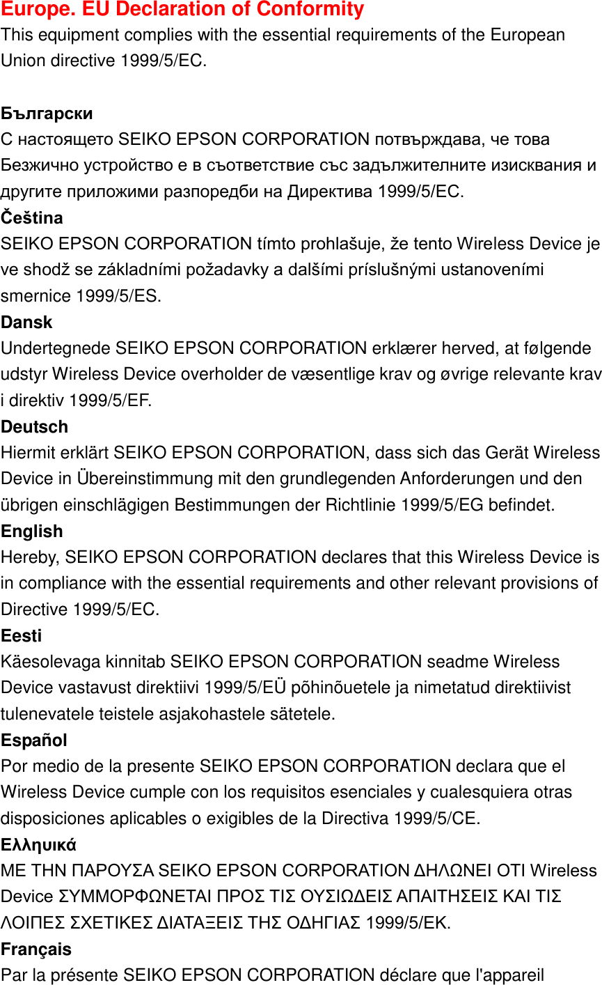 Europe. EU Declaration of Conformity   This equipment complies with the essential requirements of the European Union directive 1999/5/EC.    Български   С настоящето SEIKO EPSON CORPORATION потвърждава, че това Безжично устройство е в съответствие със задължителните изисквания и другите приложими разпоредби на Директива 1999/5/EC.   Čeština   SEIKO EPSON CORPORATION tímto prohlašuje, že tento Wireless Device je ve shodž se základními požadavky a dalšími príslušnými ustanoveními smernice 1999/5/ES.   Dansk   Undertegnede SEIKO EPSON CORPORATION erklæ rer herved, at følgende udstyr Wireless Device overholder de væ sentlige krav og øvrige relevante krav i direktiv 1999/5/EF.   Deutsch   Hiermit erklärt SEIKO EPSON CORPORATION, dass sich das Gerät Wireless Device in Ü bereinstimmung mit den grundlegenden Anforderungen und den übrigen einschlägigen Bestimmungen der Richtlinie 1999/5/EG befindet.   English   Hereby, SEIKO EPSON CORPORATION declares that this Wireless Device is in compliance with the essential requirements and other relevant provisions of Directive 1999/5/EC.   Eesti   Käesolevaga kinnitab SEIKO EPSON CORPORATION seadme Wireless Device vastavust direktiivi 1999/5/EÜ  põhinõuetele ja nimetatud direktiivist tulenevatele teistele asjakohastele sätetele.   Español   Por medio de la presente SEIKO EPSON CORPORATION declara que el Wireless Device cumple con los requisitos esenciales y cualesquiera otras disposiciones aplicables o exigibles de la Directiva 1999/5/CE.   Eλληυικά     ΜΕ ΣΗΝ ΠΑΡΟΤ΢Α SEIKO EPSON CORPORATION ΔΗΛΩΝΕΙ ΟΣΙ Wireless Device ΢ΤΜΜΟΡΦΩΝΕΣΑΙ ΠΡΟ΢ ΣΙ΢ ΟΤ΢ΙΩΔΕΙ΢ ΑΠΑΙΣΗ΢ΕΙ΢ ΚΑΙ ΣΙ΢ ΛΟΙΠΕ΢ ΢ΥΕΣΙΚΕ΢ ΔΙΑΣΑΞΕΙ΢ ΣΗ΢ ΟΔΗΓΙΑ΢ 1999/5/ΕΚ.   Français   Par la présente SEIKO EPSON CORPORATION déclare que l&apos;appareil 