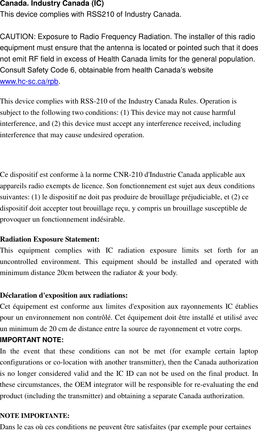 Canada. Industry Canada (IC)   This device complies with RSS210 of Industry Canada.    CAUTION: Exposure to Radio Frequency Radiation. The installer of this radio equipment must ensure that the antenna is located or pointed such that it does not emit RF field in excess of Health Canada limits for the general population. Consult Safety Code 6, obtainable from health Canada’s website www.hc-sc.ca/rpb.   This device complies with RSS-210 of the Industry Canada Rules. Operation is subject to the following two conditions: (1) This device may not cause harmful interference, and (2) this device must accept any interference received, including interference that may cause undesired operation.  Ce dispositif est conforme à la norme CNR-210 d&apos;Industrie Canada applicable aux appareils radio exempts de licence. Son fonctionnement est sujet aux deux conditions suivantes: (1) le dispositif ne doit pas produire de brouillage préjudiciable, et (2) ce dispositif doit accepter tout brouillage reçu, y compris un brouillage susceptible de provoquer un fonctionnement indésirable.   Radiation Exposure Statement: This  equipment  complies  with  IC  radiation  exposure  limits  set  forth  for  an uncontrolled  environment.  This  equipment  should  be  installed  and  operated  with minimum distance 20cm between the radiator &amp; your body.  Déclaration d&apos;exposition aux radiations: Cet équipement est conforme aux limites d&apos;exposition aux rayonnements IC établies pour un environnement non contrôlé. Cet équipement doit être installé et utilisé avec un minimum de 20 cm de distance entre la source de rayonnement et votre corps. IMPORTANT NOTE: In  the  event  that  these  conditions  can  not  be  met  (for  example  certain  laptop configurations or co-location with another transmitter), then the Canada authorization is no longer considered valid and the IC ID can not be used on the final product. In these circumstances, the OEM integrator will be responsible for re-evaluating the end product (including the transmitter) and obtaining a separate Canada authorization. NOTE IMPORTANTE: Dans le cas où ces conditions ne peuvent être satisfaites (par exemple pour certaines 