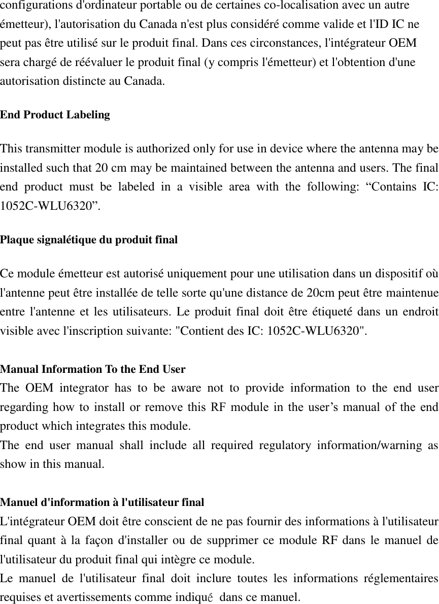 configurations d&apos;ordinateur portable ou de certaines co-localisation avec un autre émetteur), l&apos;autorisation du Canada n&apos;est plus considéré comme valide et l&apos;ID IC ne peut pas être utilisé sur le produit final. Dans ces circonstances, l&apos;intégrateur OEM sera chargé de réévaluer le produit final (y compris l&apos;émetteur) et l&apos;obtention d&apos;une autorisation distincte au Canada. End Product Labeling This transmitter module is authorized only for use in device where the antenna may be installed such that 20 cm may be maintained between the antenna and users. The final end  product  must  be  labeled  in  a  visible  area  with  the  following:  “Contains  IC: 1052C-WLU6320”. Plaque signalétique du produit final Ce module émetteur est autorisé uniquement pour une utilisation dans un dispositif où l&apos;antenne peut être installée de telle sorte qu&apos;une distance de 20cm peut être maintenue entre l&apos;antenne et les utilisateurs.  Le produit final doit être étiqueté dans un endroit visible avec l&apos;inscription suivante: &quot;Contient des IC: 1052C-WLU6320&quot;.  Manual Information To the End User The  OEM  integrator  has  to  be  aware  not  to  provide  information  to  the  end  user regarding how  to  install  or  remove  this  RF  module  in  the  user’s  manual  of  the  end product which integrates this module. The  end  user  manual  shall  include  all  required  regulatory  information/warning  as show in this manual.  Manuel d&apos;information à l&apos;utilisateur final L&apos;intégrateur OEM doit être conscient de ne pas fournir des informations à l&apos;utilisateur final quant à la  façon d&apos;installer ou de supprimer ce module RF dans le manuel de l&apos;utilisateur du produit final qui intègre ce module. Le  manuel  de  l&apos;utilisateur  final  doit  inclure  toutes  les  informations  réglementaires requises et avertissements comme indiqué  dans ce manuel.  