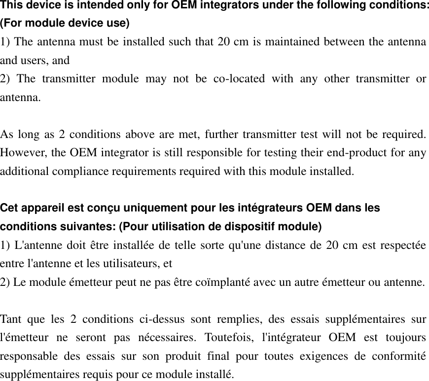 This device is intended only for OEM integrators under the following conditions: (For module device use) 1) The antenna must be installed such that 20 cm is maintained between the antenna and users, and   2)  The  transmitter  module  may  not  be  co-located  with  any  other  transmitter  or antenna.  As long as 2 conditions above are met, further transmitter test will not be required. However, the OEM integrator is still responsible for testing their end-product for any additional compliance requirements required with this module installed.  Cet appareil est conçu uniquement pour les intégrateurs OEM dans les conditions suivantes: (Pour utilisation de dispositif module) 1) L&apos;antenne doit être installée de telle sorte qu&apos;une distance de 20 cm est respectée entre l&apos;antenne et les utilisateurs, et 2) Le module émetteur peut ne pas être coïmplanté avec un autre émetteur ou antenne.  Tant  que  les  2  conditions  ci-dessus  sont  remplies,  des  essais  supplémentaires  sur l&apos;émetteur  ne  seront  pas  nécessaires.  Toutefois,  l&apos;intégrateur  OEM  est  toujours responsable  des  essais  sur  son  produit  final  pour  toutes  exigences  de  conformité supplémentaires requis pour ce module installé.  