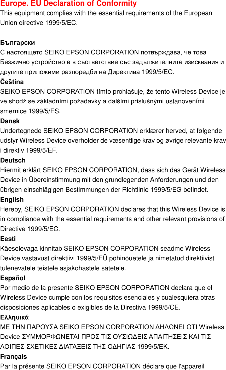 Europe. EU Declaration of Conformity   This equipment complies with the essential requirements of the European Union directive 1999/5/EC.    Български   С настоящето SEIKO EPSON CORPORATION потвърждава, че това Безжично устройство е в съответствие със задължителните изисквания и другите приложими разпоредби на Директива 1999/5/EC.   Čeština   SEIKO EPSON CORPORATION tímto prohlašuje, že tento Wireless Device je ve shodž se základními požadavky a dalšími príslušnými ustanoveními smernice 1999/5/ES.   Dansk   Undertegnede SEIKO EPSON CORPORATION erklæ rer herved, at følgende udstyr Wireless Device overholder de væ sentlige krav og øvrige relevante krav i direktiv 1999/5/EF.   Deutsch   Hiermit erklärt SEIKO EPSON CORPORATION, dass sich das Gerät Wireless Device in Ü bereinstimmung mit den grundlegenden Anforderungen und den übrigen einschlägigen Bestimmungen der Richtlinie 1999/5/EG befindet.   English   Hereby, SEIKO EPSON CORPORATION declares that this Wireless Device is in compliance with the essential requirements and other relevant provisions of Directive 1999/5/EC.   Eesti   Käesolevaga kinnitab SEIKO EPSON CORPORATION seadme Wireless Device vastavust direktiivi 1999/5/EÜ  põhinõuetele ja nimetatud direktiivist tulenevatele teistele asjakohastele sätetele.   Español   Por medio de la presente SEIKO EPSON CORPORATION declara que el Wireless Device cumple con los requisitos esenciales y cualesquiera otras disposiciones aplicables o exigibles de la Directiva 1999/5/CE.   Eλληυικά     ΜΕ ΤΗΝ ΠΑΡΟΥΣΑ SEIKO EPSON CORPORATION ΔΗΛΩΝΕΙ ΟΤΙ Wireless Device ΣΥΜΜΟΡΦΩΝΕΤΑΙ ΠΡΟΣ ΤΙΣ ΟΥΣΙΩΔΕΙΣ ΑΠΑΙΤΗΣΕΙΣ ΚΑΙ ΤΙΣ ΛΟΙΠΕΣ ΣΧΕΤΙΚΕΣ ΔΙΑΤΑΞΕΙΣ ΤΗΣ ΟΔΗΓΙΑΣ 1999/5/ΕΚ.   Français   Par la présente SEIKO EPSON CORPORATION déclare que l&apos;appareil 