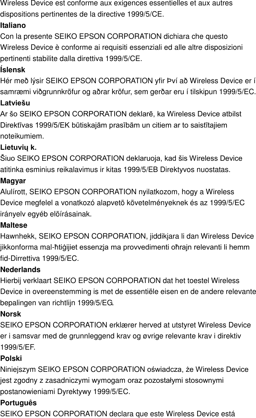 Wireless Device est conforme aux exigences essentielles et aux autres dispositions pertinentes de la directive 1999/5/CE.   Italiano   Con la presente SEIKO EPSON CORPORATION dichiara che questo Wireless Device è conforme ai requisiti essenziali ed alle altre disposizioni pertinenti stabilite dalla direttiva 1999/5/CE.   Íslensk   Hér með lýsir SEIKO EPSON CORPORATION yfir Þ ví að Wireless Device er í samræ mi viðgrunnkröfur og aðrar kröfur, sem gerðar eru í tilskipun 1999/5/EC.   Latviešu   Ar šo SEIKO EPSON CORPORATION deklarē, ka Wireless Device atbilst Direktīvas 1999/5/EK būtiskajām prasībām un citiem ar to saistītajiem noteikumiem.   Lietuvių k.   Šiuo SEIKO EPSON CORPORATION deklaruoja, kad šis Wireless Device atitinka esminius reikalavimus ir kitas 1999/5/EB Direktyvos nuostatas.   Magyar   Alulírott, SEIKO EPSON CORPORATION nyilatkozom, hogy a Wireless Device megfelel a vonatkozó alapvetõ követelményeknek és az 1999/5/EC irányelv egyéb elõírásainak.   Maltese   Hawnhekk, SEIKO EPSON CORPORATION, jiddikjara li dan Wireless Device jikkonforma mal-ħtiġijiet essenzja ma provvedimenti oħrajn relevanti li hemm fid-Dirrettiva 1999/5/EC.   Nederlands   Hierbij verklaart SEIKO EPSON CORPORATION dat het toestel Wireless Device in overeenstemming is met de essentiële eisen en de andere relevante bepalingen van richtlijn 1999/5/EG.   Norsk   SEIKO EPSON CORPORATION erklæ rer herved at utstyret Wireless Device er i samsvar med de grunnleggend krav og øvrige relevante krav i direktiv 1999/5/EF.   Polski   Niniejszym SEIKO EPSON CORPORATION oświadcza, że Wireless Device jest zgodny z zasadniczymi wymogam oraz pozostałymi stosownymi postanowieniami Dyrektywy 1999/5/EC.   Português   SEIKO EPSON CORPORATION declara que este Wireless Device está 