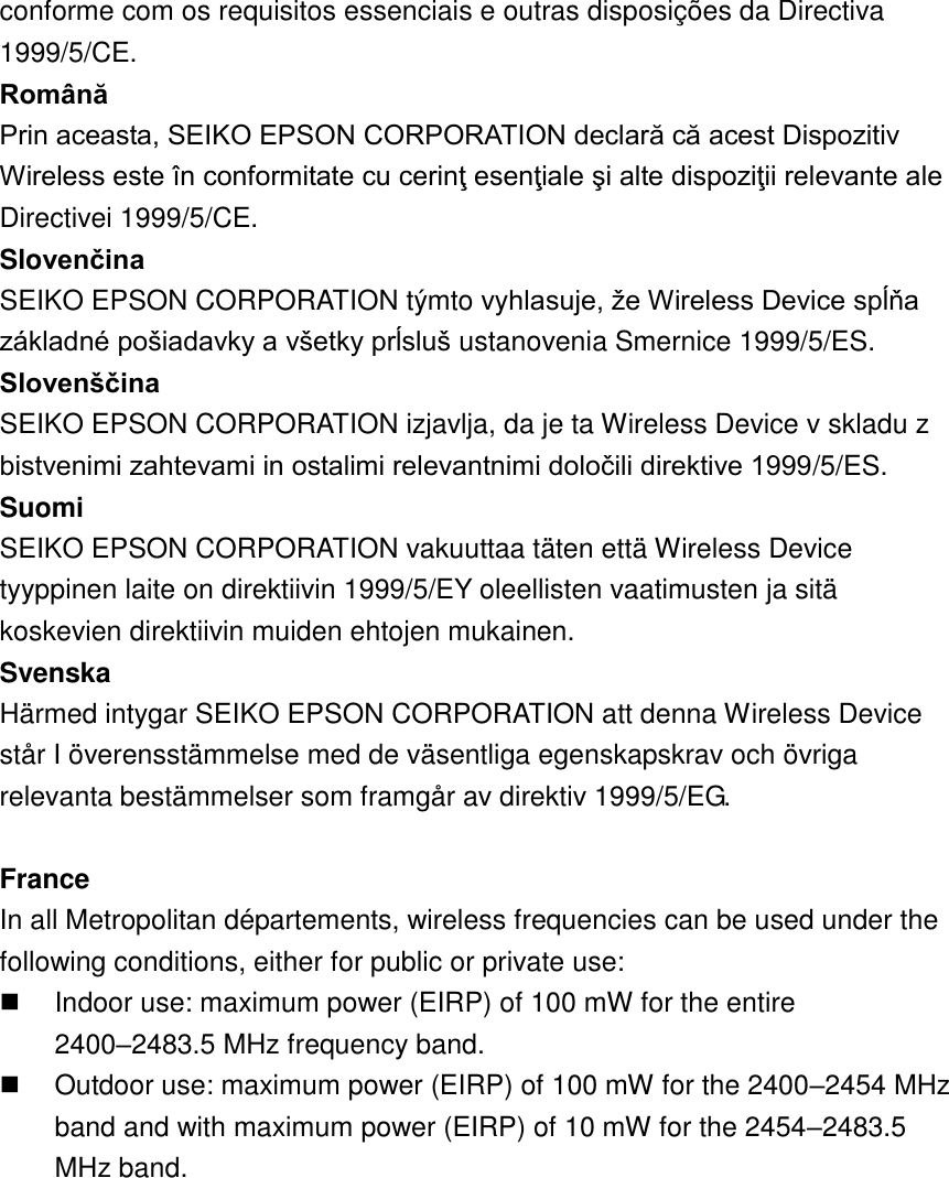 conforme com os requisitos essenciais e outras disposições da Directiva 1999/5/CE.   Română   Prin aceasta, SEIKO EPSON CORPORATION declară că acest Dispozitiv Wireless este în conformitate cu cerinţ esenţiale şi alte dispoziţii relevante ale Directivei 1999/5/CE.   Slovenčina SEIKO EPSON CORPORATION týmto vyhlasuje, že Wireless Device spĺňa základné pošiadavky a všetky prĺsluš ustanovenia Smernice 1999/5/ES.   Slovenščina   SEIKO EPSON CORPORATION izjavlja, da je ta Wireless Device v skladu z bistvenimi zahtevami in ostalimi relevantnimi določili direktive 1999/5/ES.   Suomi   SEIKO EPSON CORPORATION vakuuttaa täten että Wireless Device tyyppinen laite on direktiivin 1999/5/EY oleellisten vaatimusten ja sitä koskevien direktiivin muiden ehtojen mukainen.   Svenska   Härmed intygar SEIKO EPSON CORPORATION att denna Wireless Device står I överensstämmelse med de väsentliga egenskapskrav och övriga relevanta bestämmelser som framgår av direktiv 1999/5/EG.  France In all Metropolitan départements, wireless frequencies can be used under the following conditions, either for public or private use:   Indoor use: maximum power (EIRP) of 100 mW for the entire 2400–2483.5 MHz frequency band.   Outdoor use: maximum power (EIRP) of 100 mW for the 2400–2454 MHz band and with maximum power (EIRP) of 10 mW for the 2454–2483.5 MHz band.  