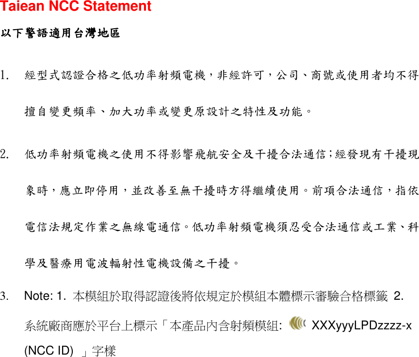  Taiean NCC Statement 以下警語適用台灣地區 1. 經型式認證合格之低功率射頻電機，非經許可，公司、商號或使用者均不得擅自變更頻率、加大功率或變更原設計之特性及功能。  2. 低功率射頻電機之使用不得影響飛航安全及干擾合法通信；經發現有干擾現象時，應立即停用，並改善至無干擾時方得繼續使用。前項合法通信，指依電信法規定作業之無線電通信。低功率射頻電機須忍受合法通信或工業、科學及醫療用電波輻射性電機設備之干擾。 3.  Note: 1.  本模組於取得認證後將依規定於模組本體標示審驗合格標籤  2.   系統廠商應於平台上標示「本產品內含射頻模組:    XXXyyyLPDzzzz-x (NCC ID)  」字樣 