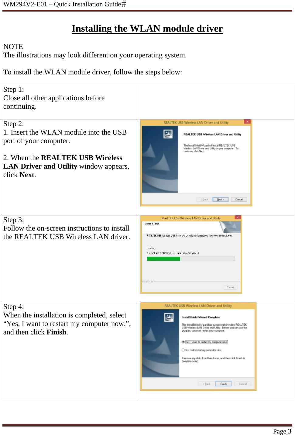 WM294V2-E01 – Quick Installation Guide Page 3 Installing the WLAN module driver NOTE The illustrations may look different on your operating system.   To install the WLAN module driver, follow the steps below:  Step 1:  Close all other applications before continuing.   Step 2: 1. Insert the WLAN module into the USB port of your computer.   2. When the REALTEK USB Wireless LAN Driver and Utility window appears, click Next.   Step 3: Follow the on-screen instructions to install the REALTEK USB Wireless LAN driver.   Step 4:  When the installation is completed, select “Yes, I want to restart my computer now.”, and then click Finish.     