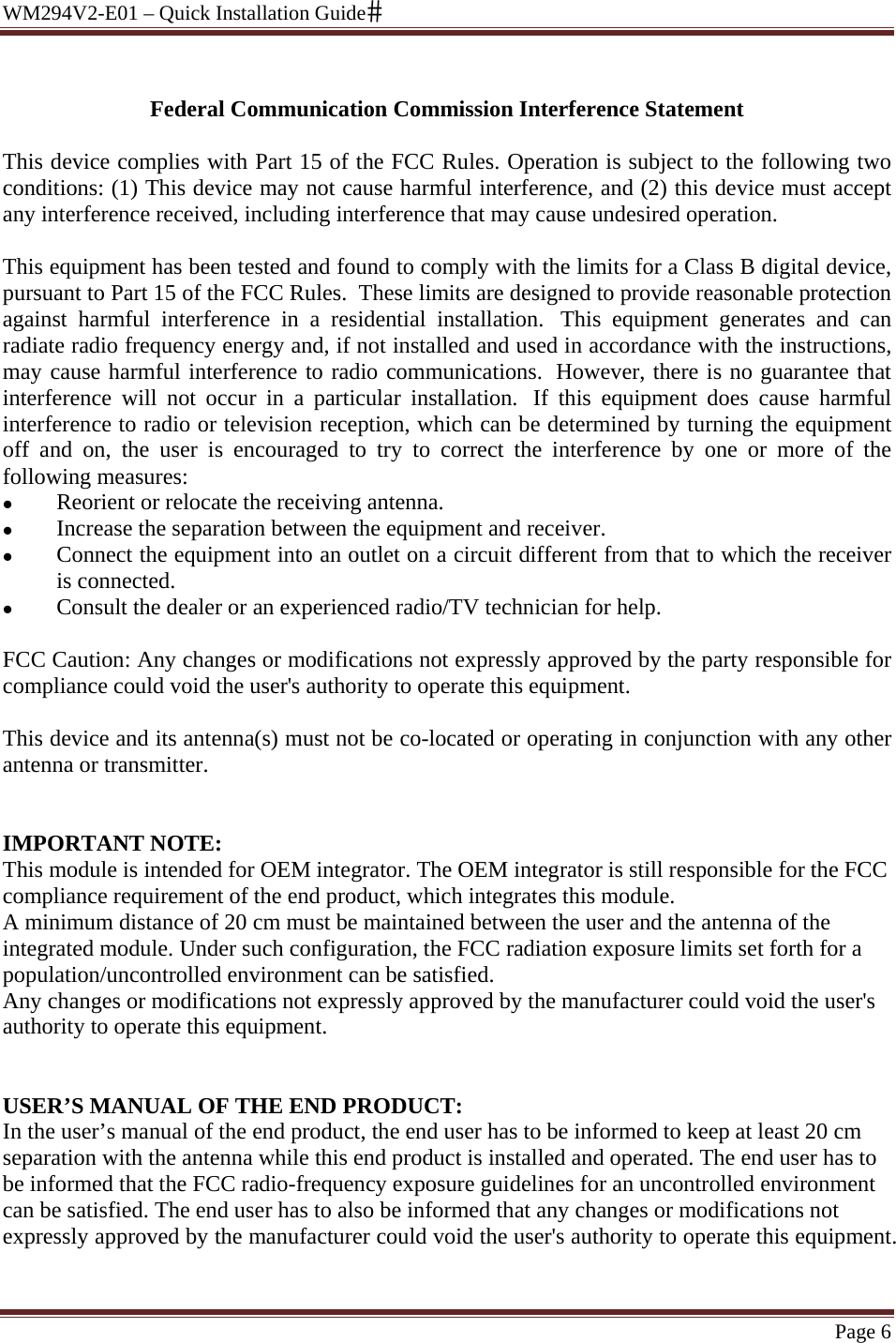 WM294V2-E01 – Quick Installation Guide Page 6  Federal Communication Commission Interference Statement  This device complies with Part 15 of the FCC Rules. Operation is subject to the following two conditions: (1) This device may not cause harmful interference, and (2) this device must accept any interference received, including interference that may cause undesired operation.  This equipment has been tested and found to comply with the limits for a Class B digital device, pursuant to Part 15 of the FCC Rules.  These limits are designed to provide reasonable protection against harmful interference in a residential installation.  This equipment generates and can radiate radio frequency energy and, if not installed and used in accordance with the instructions, may cause harmful interference to radio communications.  However, there is no guarantee that interference will not occur in a particular installation.  If this equipment does cause harmful interference to radio or television reception, which can be determined by turning the equipment off and on, the user is encouraged to try to correct the interference by one or more of the following measures: z Reorient or relocate the receiving antenna. z Increase the separation between the equipment and receiver. z Connect the equipment into an outlet on a circuit different from that to which the receiver is connected. z Consult the dealer or an experienced radio/TV technician for help.  FCC Caution: Any changes or modifications not expressly approved by the party responsible for compliance could void the user&apos;s authority to operate this equipment.  This device and its antenna(s) must not be co-located or operating in conjunction with any other antenna or transmitter.  /Canada market, only channel 1~11 can be operated. Selection of other channels is  IMPORTANT NOTE: This module is intended for OEM integrator. The OEM integrator is still responsible for the FCC compliance requirement of the end product, which integrates this module. A minimum distance of 20 cm must be maintained between the user and the antenna of the integrated module. Under such configuration, the FCC radiation exposure limits set forth for a population/uncontrolled environment can be satisfied.  Any changes or modifications not expressly approved by the manufacturer could void the user&apos;s authority to operate this equipment.   USER’S MANUAL OF THE END PRODUCT: In the user’s manual of the end product, the end user has to be informed to keep at least 20 cm separation with the antenna while this end product is installed and operated. The end user has to be informed that the FCC radio-frequency exposure guidelines for an uncontrolled environment can be satisfied. The end user has to also be informed that any changes or modifications not expressly approved by the manufacturer could void the user&apos;s authority to operate this equipment. 