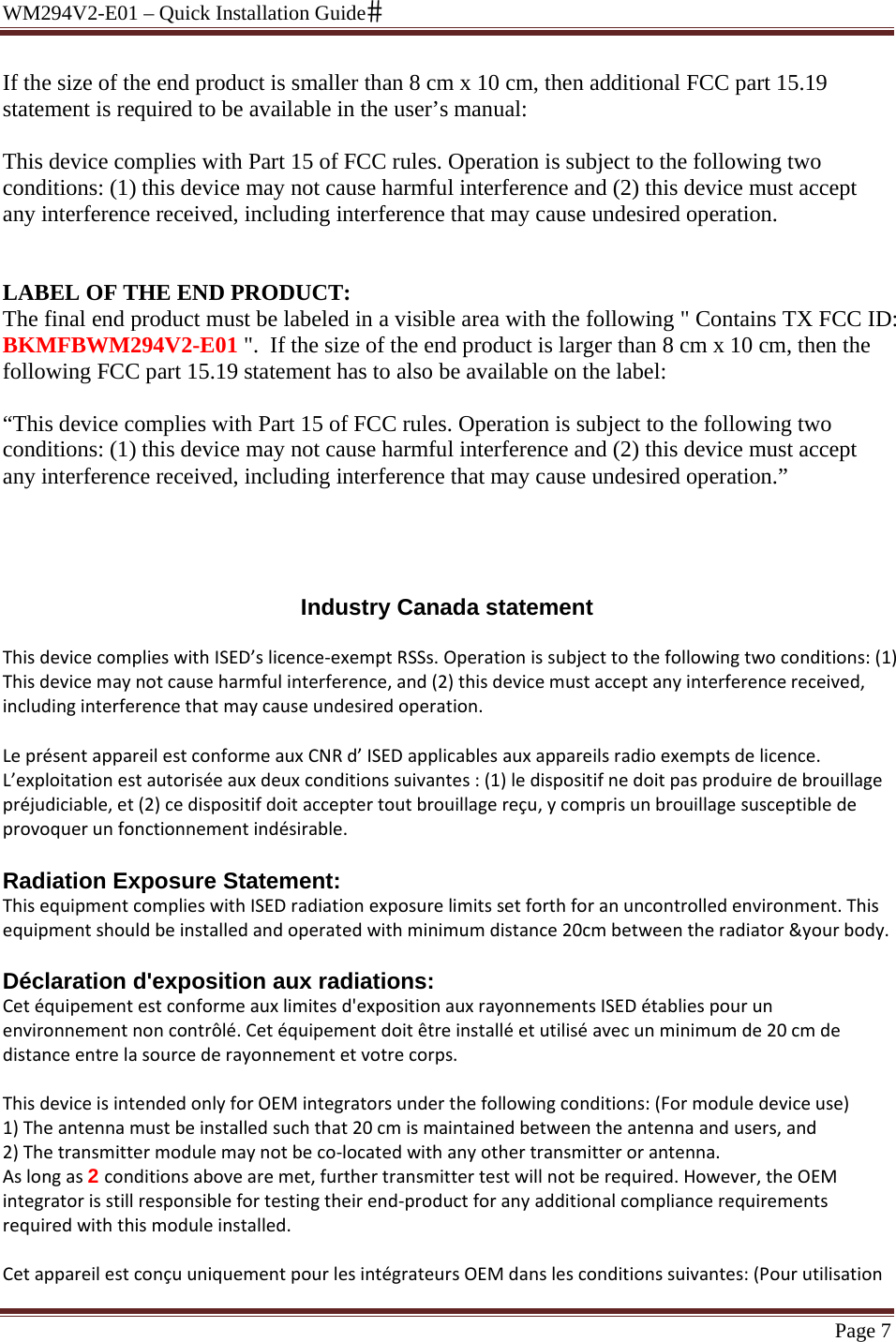 WM294V2-E01 – Quick Installation Guide Page 7 If the size of the end product is smaller than 8 cm x 10 cm, then additional FCC part 15.19 statement is required to be available in the user’s manual:   This device complies with Part 15 of FCC rules. Operation is subject to the following two conditions: (1) this device may not cause harmful interference and (2) this device must accept any interference received, including interference that may cause undesired operation.   LABEL OF THE END PRODUCT: The final end product must be labeled in a visible area with the following &quot; Contains TX FCC ID: BKMFBWM294V2-E01 &quot;.  If the size of the end product is larger than 8 cm x 10 cm, then the following FCC part 15.19 statement has to also be available on the label:  “This device complies with Part 15 of FCC rules. Operation is subject to the following two conditions: (1) this device may not cause harmful interference and (2) this device must accept any interference received, including interference that may cause undesired operation.”     Industry Canada statement ThisdevicecomplieswithISED’slicence‐exemptRSSs.Operationissubjecttothefollowingtwoconditions:(1)Thisdevicemaynotcauseharmfulinterference,and(2)thisdevicemustacceptanyinterferencereceived,includinginterferencethatmaycauseundesiredoperation.LeprésentappareilestconformeauxCNRd’ISEDapplicablesauxappareilsradioexemptsdelicence.L’exploitationestautoriséeauxdeuxconditionssuivantes:(1)ledispositifnedoitpasproduiredebrouillagepréjudiciable,et(2)cedispositifdoitacceptertoutbrouillagereçu,ycomprisunbrouillagesusceptibledeprovoquerunfonctionnementindésirable. Radiation Exposure Statement: ThisequipmentcomplieswithISEDradiationexposurelimitssetforthforanuncontrolledenvironment.Thisequipmentshouldbeinstalledandoperatedwithminimumdistance20cmbetweentheradiator&amp;yourbody.Déclaration d&apos;exposition aux radiations: Cetéquipementestconformeauxlimitesd&apos;expositionauxrayonnementsISEDétabliespourunenvironnementnoncontrôlé.Cetéquipementdoitêtreinstalléetutiliséavecunminimumde20cmdedistanceentrelasourcederayonnementetvotrecorps.ThisdeviceisintendedonlyforOEMintegratorsunderthefollowingconditions:(Formoduledeviceuse)1)Theantennamustbeinstalledsuchthat20cmismaintainedbetweentheantennaandusers,and2)Thetransmittermodulemaynotbeco‐locatedwithanyothertransmitterorantenna.Aslongas2 conditionsabovearemet,furthertransmittertestwillnotberequired.However,theOEMintegratorisstillresponsiblefortestingtheirend‐productforanyadditionalcompliancerequirementsrequiredwiththismoduleinstalled.CetappareilestconçuuniquementpourlesintégrateursOEMdanslesconditionssuivantes:(Pourutilisation