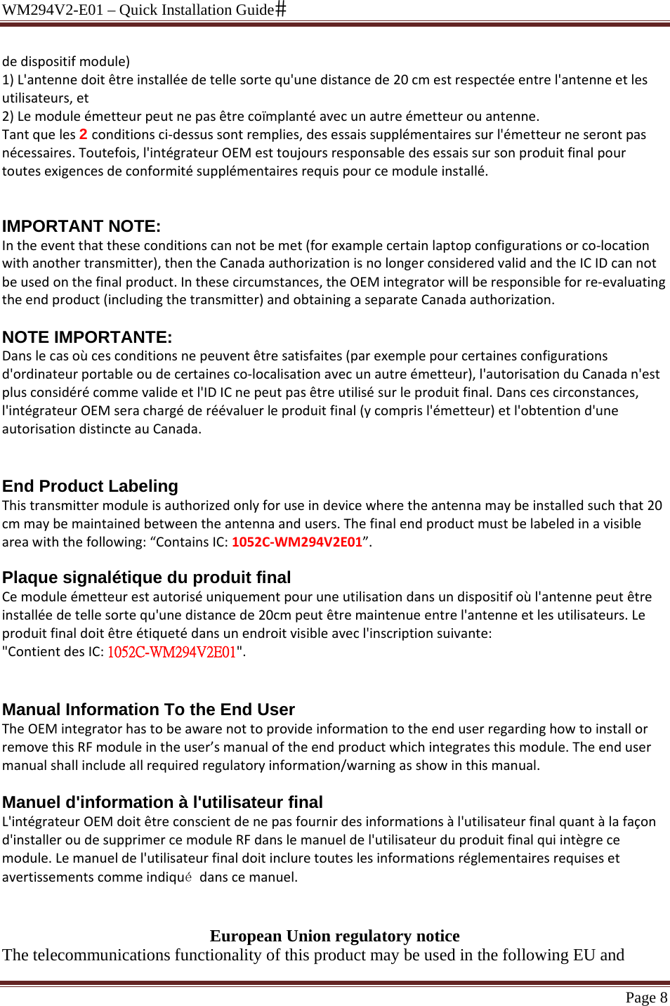 WM294V2-E01 – Quick Installation Guide Page 8 dedispositifmodule)1)L&apos;antennedoitêtreinstalléedetellesortequ&apos;unedistancede20cmestrespectéeentrel&apos;antenneetlesutilisateurs,et2)Lemoduleémetteurpeutnepasêtrecoïmplantéavecunautreémetteurouantenne.Tantqueles2 conditionsci‐dessussontremplies,desessaissupplémentairessurl&apos;émetteurneserontpasnécessaires.Toutefois,l&apos;intégrateurOEMesttoujoursresponsabledesessaissursonproduitfinalpourtoutesexigencesdeconformitésupplémentairesrequispourcemoduleinstallé.IMPORTANT NOTE: Intheeventthattheseconditionscannotbemet(forexamplecertainlaptopconfigurationsorco‐locationwithanothertransmitter),thentheCanadaauthorizationisnolongerconsideredvalidandtheICIDcannotbeusedonthefinalproduct.Inthesecircumstances,theOEMintegratorwillberesponsibleforre‐evaluatingtheendproduct(includingthetransmitter)andobtainingaseparateCanadaauthorization.NOTE IMPORTANTE: Danslecasoùcesconditionsnepeuventêtresatisfaites(parexemplepourcertainesconfigurationsd&apos;ordinateurportableoudecertainesco‐localisationavecunautreémetteur),l&apos;autorisationduCanadan&apos;estplusconsidérécommevalideetl&apos;IDICnepeutpasêtreutilisésurleproduitfinal.Danscescirconstances,l&apos;intégrateurOEMserachargéderéévaluerleproduitfinal(ycomprisl&apos;émetteur)etl&apos;obtentiond&apos;uneautorisationdistincteauCanada.End Product Labeling Thistransmittermoduleisauthorizedonlyforuseindevicewheretheantennamaybeinstalledsuchthat20cmmaybemaintainedbetweentheantennaandusers.Thefinalendproductmustbelabeledinavisibleareawiththefollowing:“ContainsIC:1052C‐WM294V2E01”.  Plaque signalétique du produit final Cemoduleémetteurestautoriséuniquementpouruneutilisationdansundispositifoùl&apos;antennepeutêtreinstalléedetellesortequ&apos;unedistancede20cmpeutêtremaintenueentrel&apos;antenneetlesutilisateurs.Leproduitfinaldoitêtreétiquetédansunendroitvisibleavecl&apos;inscriptionsuivante:&quot;ContientdesIC:1052C-WM294V2E01&quot;.Manual Information To the End User TheOEMintegratorhastobeawarenottoprovideinformationtotheenduserregardinghowtoinstallorremovethisRFmoduleintheuser’smanualoftheendproductwhichintegratesthismodule.Theendusermanualshallincludeallrequiredregulatoryinformation/warningasshowinthismanual.Manuel d&apos;information à l&apos;utilisateur final L&apos;intégrateurOEMdoitêtreconscientdenepasfournirdesinformationsàl&apos;utilisateurfinalquantàlafaçond&apos;installeroudesupprimercemoduleRFdanslemanueldel&apos;utilisateurduproduitfinalquiintègrecemodule.Lemanueldel&apos;utilisateurfinaldoitincluretouteslesinformationsréglementairesrequisesetavertissementscommeindiqué danscemanuel.  European Union regulatory notice The telecommunications functionality of this product may be used in the following EU and 