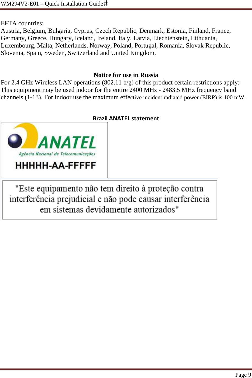 WM294V2-E01 – Quick Installation Guide Page 9 EFTA countries: Austria, Belgium, Bulgaria, Cyprus, Czech Republic, Denmark, Estonia, Finland, France, Germany, Greece, Hungary, Iceland, Ireland, Italy, Latvia, Liechtenstein, Lithuania, Luxembourg, Malta, Netherlands, Norway, Poland, Portugal, Romania, Slovak Republic, Slovenia, Spain, Sweden, Switzerland and United Kingdom.   Notice for use in Russia For 2.4 GHz Wireless LAN operations (802.11 b/g) of this product certain restrictions apply: This equipment may be used indoor for the entire 2400 MHz - 2483.5 MHz frequency band channels (1-13). For indoor use the maximum effective incident radiated power (EIRP) is 100 mW.   BrazilANATELstatement