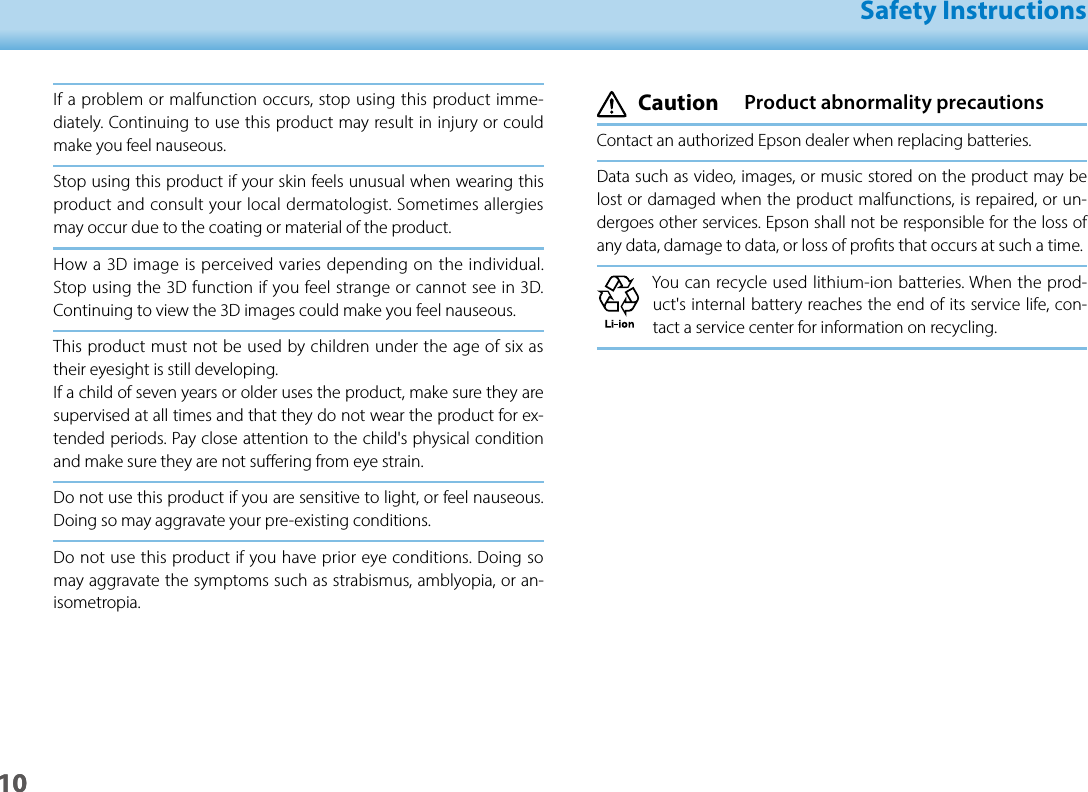 1001_Chapter title01_Head A02__leadSafety Instructions10If a problem or malfunction occurs, stop using this product imme-diately. Continuing to use this product may result in injury or could make you feel nauseous.Stop using this product if your skin feels unusual when wearing this product and consult your local dermatologist. Sometimes allergies may occur due to the coating or material of the product.How a 3D image is perceived varies depending on the individual. Stop using the 3D function if you feel strange or cannot see in 3D. Continuing to view the 3D images could make you feel nauseous.This product must not be used by children under the age of six as their eyesight is still developing.If a child of seven years or older uses the product, make sure they are supervised at all times and that they do not wear the product for ex-tended periods. Pay close attention to the child&apos;s physical condition and make sure they are not suering from eye strain.Do not use this product if you are sensitive to light, or feel nauseous. Doing so may aggravate your pre-existing conditions.Do not use this product if you have prior eye conditions. Doing so may aggravate the symptoms such as strabismus, amblyopia, or an-isometropia. Caution  Product abnormality precautionsContact an authorized Epson dealer when replacing batteries.Data such as video, images, or music stored on the product may be lost or damaged when the product malfunctions, is repaired, or un-dergoes other services. Epson shall not be responsible for the loss of any data, damage to data, or loss of prots that occurs at such a time.You can recycle used lithium-ion batteries. When the prod-uct&apos;s internal battery reaches the end of its service life, con-tact a service center for information on recycling.