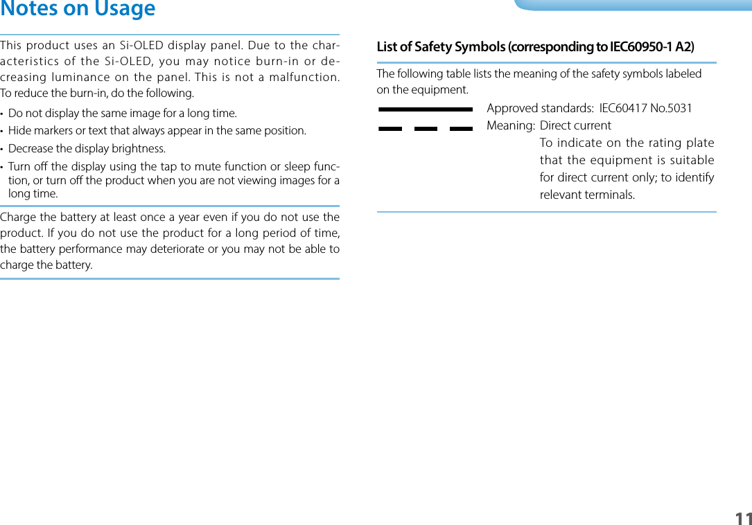 1101_Chapter title01_Head A02__lead11Notes on UsageThis product uses an Si-OLED display panel. Due to the char-acteristics of the Si-OLED, you may notice burn-in or de-creasing luminance on the panel. This is not a malfunction. To reduce the burn-in, do the following.•  Do not display the same image for a long time.•  Hide markers or text that always appear in the same position.•  Decrease the display brightness.•  Turn o the display using the tap to mute function or sleep func-tion, or turn o the product when you are not viewing images for a long time.Charge the battery at least once a year even if you do not use the product. If you do not use the product for a long period of time, the battery performance may deteriorate or you may not be able to charge the battery.List of Safety Symbols (corresponding to IEC60950-1 A2)The following table lists the meaning of the safety symbols labeled on the equipment. Approved standards:  IEC60417 No.5031Meaning:  Direct currentTo indicate on the rating plate that the equipment is suitable for direct current only; to identify relevant terminals.