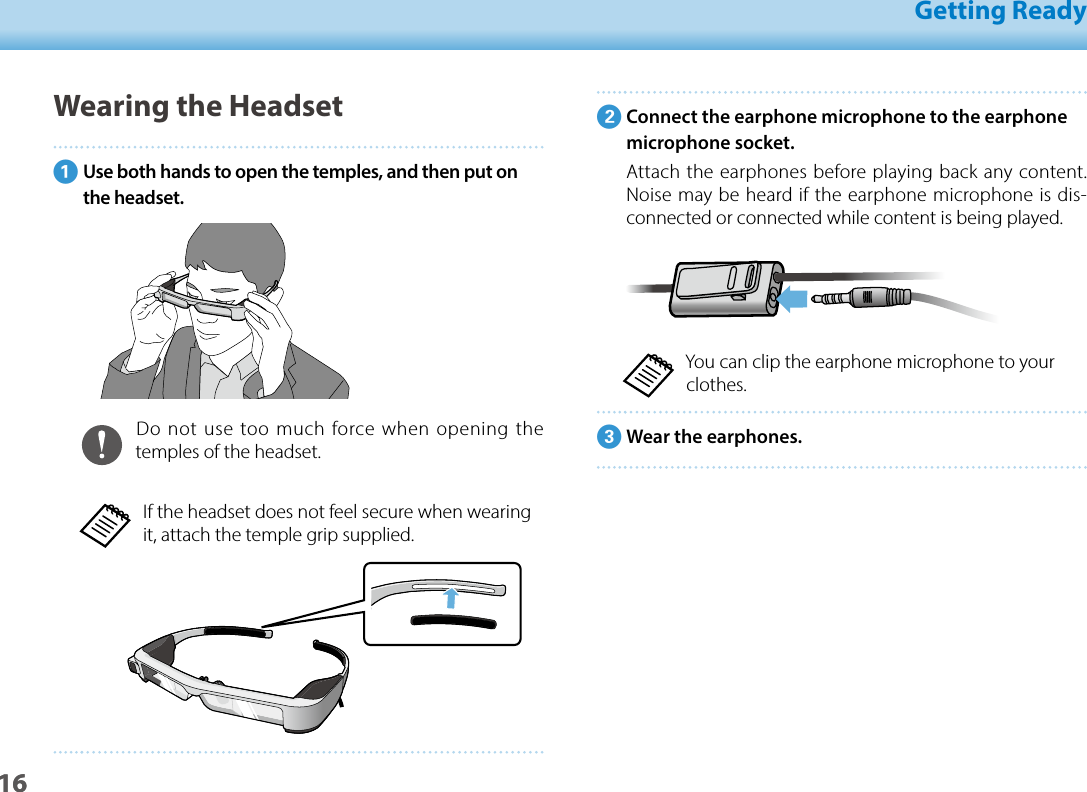 1601_Chapter title01_Head A02__leadGetting Ready16BConnect the earphone microphone to the earphone microphone socket.Attach the earphones before playing back any content. Noise may be heard if the earphone microphone is dis-connected or connected while content is being played.You can clip the earphone microphone to your clothes.CWear the earphones.Wearing the HeadsetAUse both hands to open the temples, and then put on the headset.Do not use too much force when opening the temples of the headset.If the headset does not feel secure when wearing it, attach the temple grip supplied.