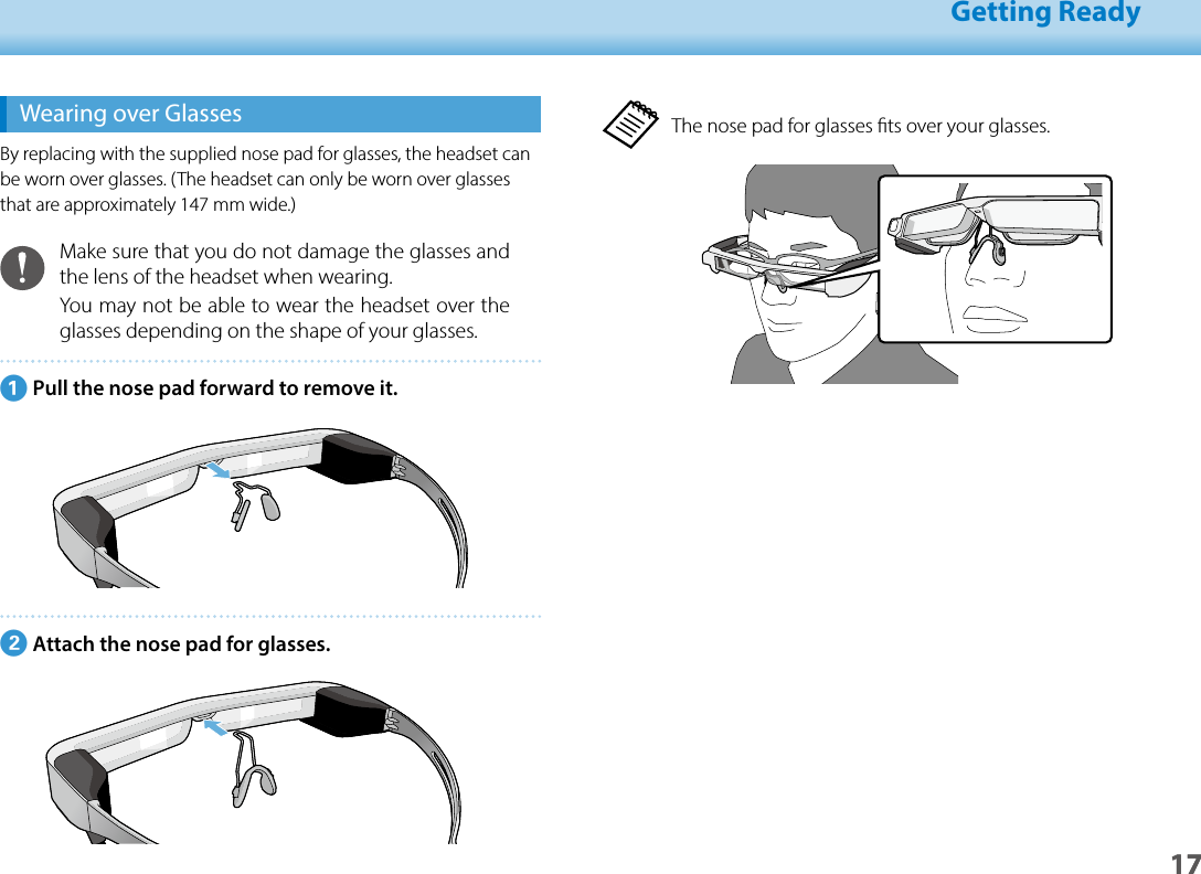 1701_Chapter title01_Head A02__leadGetting Ready17The nose pad for glasses ts over your glasses.Wearing over GlassesBy replacing with the supplied nose pad for glasses, the headset can be worn over glasses. (The headset can only be worn over glasses that are approximately 147 mm wide.)Make sure that you do not damage the glasses and the lens of the headset when wearing.You may not be able to wear the headset over the glasses depending on the shape of your glasses.APull the nose pad forward to remove it.BAttach the nose pad for glasses.