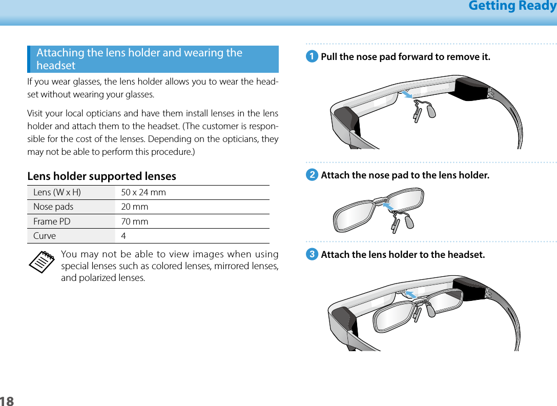 1801_Chapter title01_Head A02__leadGetting Ready18APull the nose pad forward to remove it.BAttach the nose pad to the lens holder.CAttach the lens holder to the headset.Attaching the lens holder and wearing the headsetIf you wear glasses, the lens holder allows you to wear the head-set without wearing your glasses.Visit your local opticians and have them install lenses in the lens holder and attach them to the headset. (The customer is respon-sible for the cost of the lenses. Depending on the opticians, they may not be able to perform this procedure.)Lens holder supported lenses   Lens (W x H) 50 x 24 mmNose pads 20 mmFrame PD 70 mmCurve 4You may not be able to view images when using special lenses such as colored lenses, mirrored lenses, and polarized lenses.