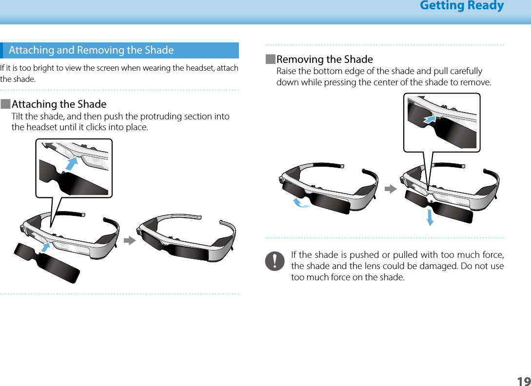 1901_Chapter title01_Head A02__leadGetting Ready19 ■Removing the ShadeRaise the bottom edge of the shade and pull carefully down while pressing the center of the shade to remove.If the shade is pushed or pulled with too much force, the shade and the lens could be damaged. Do not use too much force on the shade.Attaching and Removing the ShadeIf it is too bright to view the screen when wearing the headset, attach the shade. ■Attaching the ShadeTilt the shade, and then push the protruding section into the headset until it clicks into place.