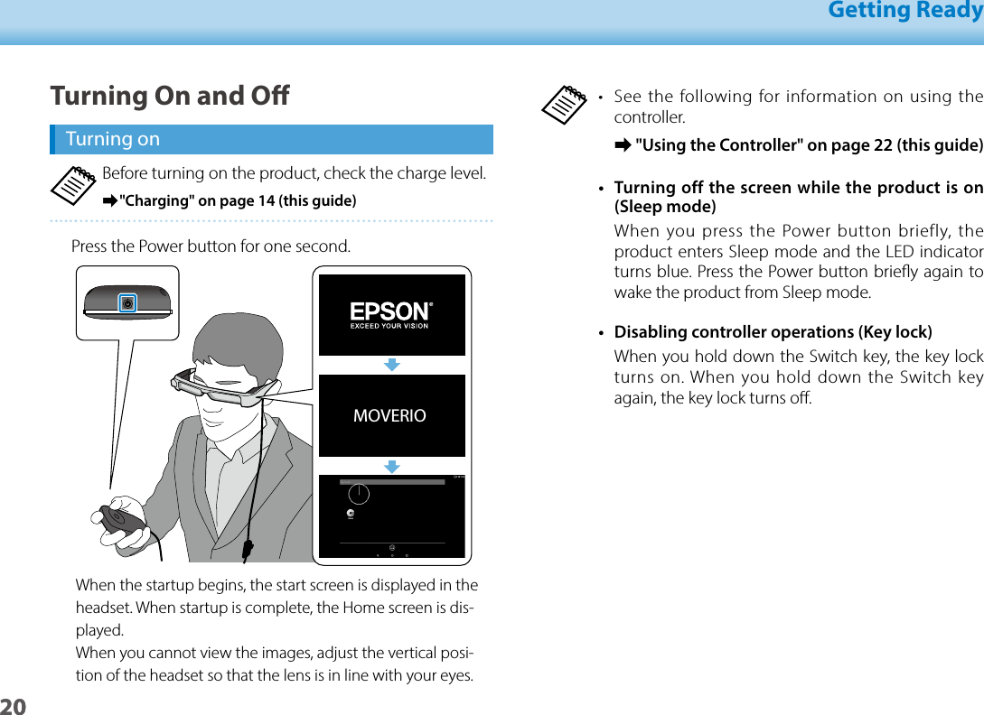 2001_Chapter title01_Head A02__leadGetting Ready20•  See the following for information on using the controller. ➡&quot;Using the Controller&quot; on page 22 (this guide)•  Turning off the screen while the product is on (Sleep mode)When you press the Power button briefly, the product enters Sleep mode and the LED indicator turns blue. Press the Power button briey again to wake the product from Sleep mode.•  Disabling controller operations (Key lock)When you hold down the Switch key, the key lock turns on. When you hold down the Switch key again, the key lock turns o.Turning On and OTurning onBefore turning on the product, check the charge level. ➡&quot;Charging&quot; on page 14 (this guide)Press the Power button for one second.MOVERIOWhen the startup begins, the start screen is displayed in the headset. When startup is complete, the Home screen is dis-played. When you cannot view the images, adjust the vertical posi-tion of the headset so that the lens is in line with your eyes.