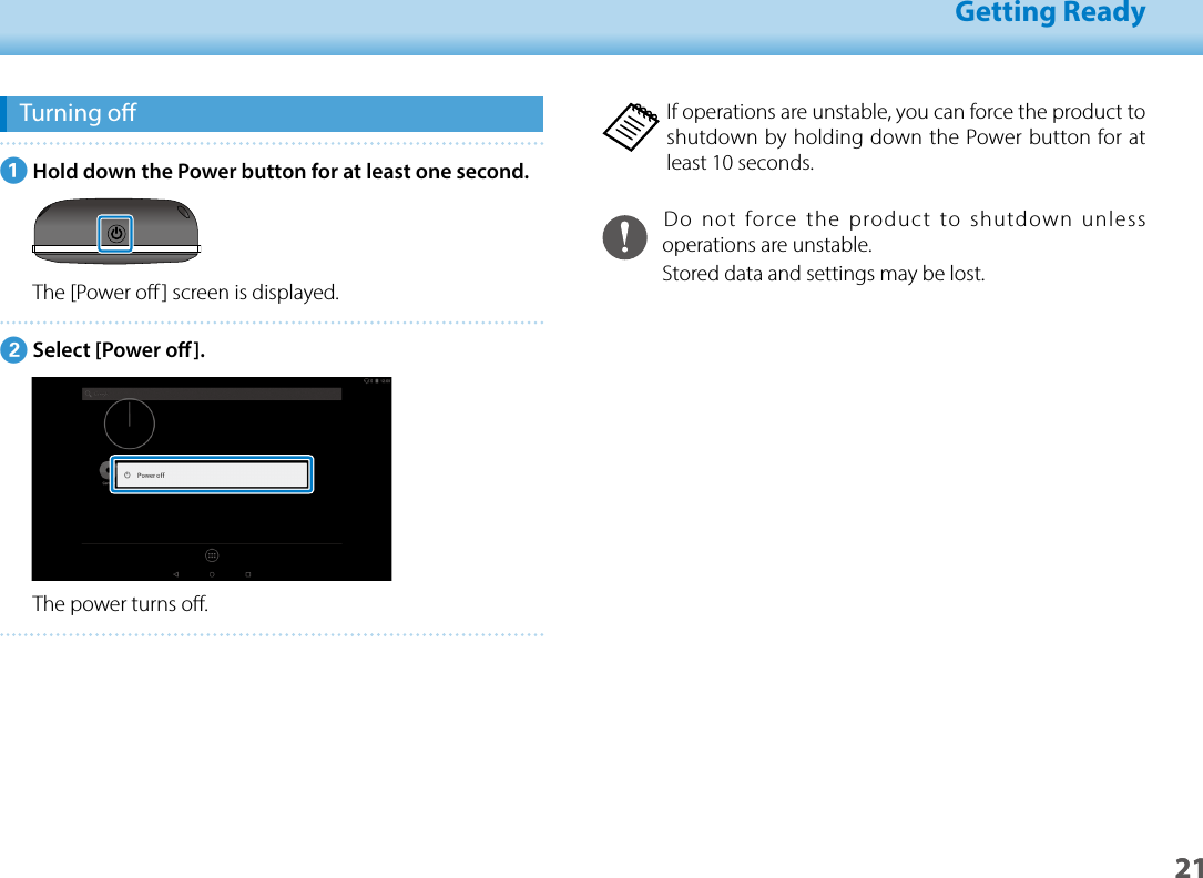 2101_Chapter title01_Head A02__leadGetting Ready21Turning oAHold down the Power button for at least one second.The [Power o] screen is displayed.BSelect [Power o].The power turns o.If operations are unstable, you can force the product to shutdown by holding down the Power button for at least 10 seconds.Do not force the product to shutdown unless operations are unstable.Stored data and settings may be lost.