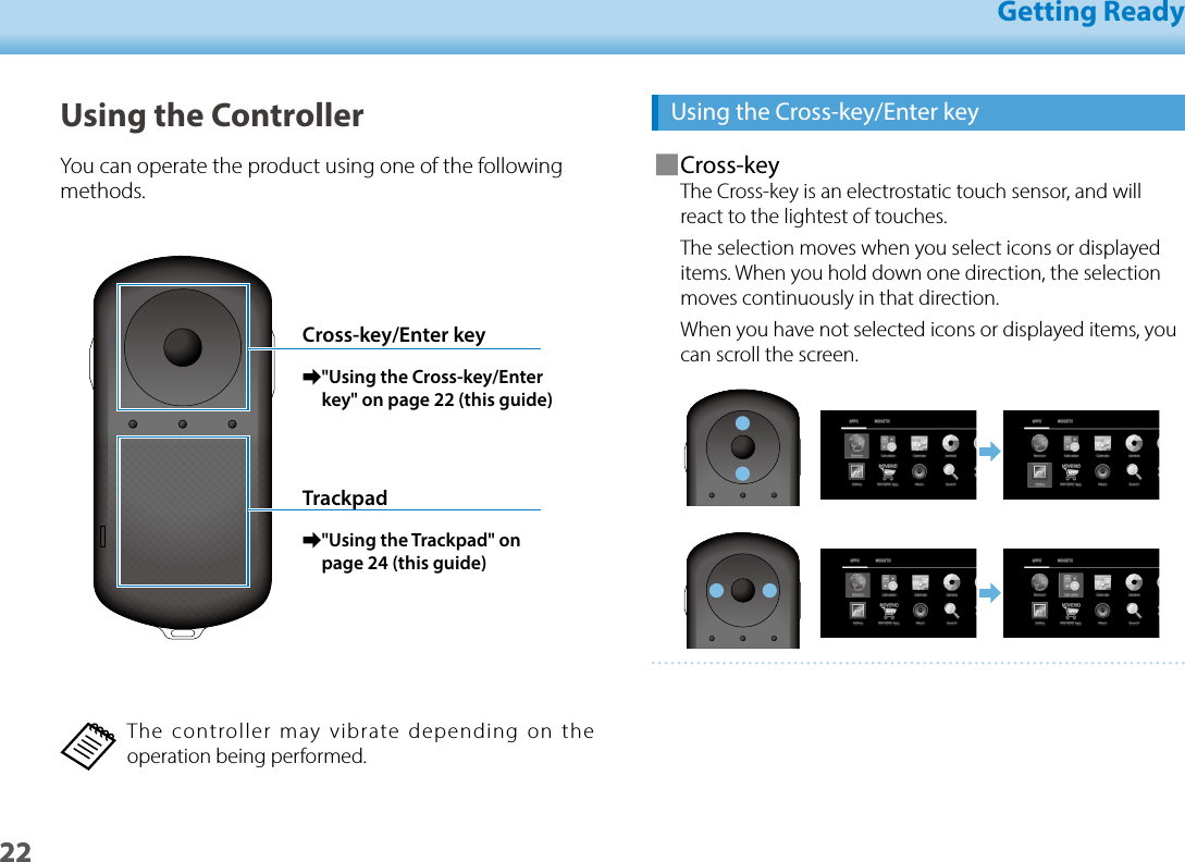 2201_Chapter title01_Head A02__leadGetting Ready22Using the Cross-key/Enter key ■Cross-keyThe Cross-key is an electrostatic touch sensor, and will react to the lightest of touches.The selection moves when you select icons or displayed items. When you hold down one direction, the selection moves continuously in that direction.When you have not selected icons or displayed items, you can scroll the screen.Using the ControllerYou can operate the product using one of the following methods.Cross-key/Enter key ➡&quot;Using the Cross-key/Enter key&quot; on page 22 (this guide)Trackpad ➡&quot;Using the Trackpad&quot; on page 24 (this guide)The controller may vibrate depending on the operation being performed.