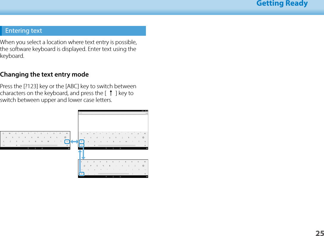 2501_Chapter title01_Head A02__leadGetting Ready25Entering textWhen you select a location where text entry is possible, the software keyboard is displayed. Enter text using the keyboard.Changing the text entry modePress the [?123] key or the [ABC] key to switch between characters on the keyboard, and press the [ ↑] key to switch between upper and lower case letters.