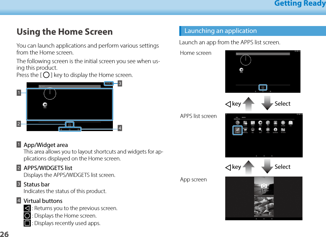 2601_Chapter title01_Head A02__leadGetting Ready26Launching an applicationLaunch an app from the APPS list screen.Home screen key   SelectAPPS list screen key   SelectApp screenUsing the Home ScreenYou can launch applications and perform various settings from the Home screen.The following screen is the initial screen you see when us-ing this product.   Press the [   ] key to display the Home screen.BCDAAApp/Widget areaThis area allows you to layout shortcuts and widgets for ap-plications displayed on the Home screen.BAPPS/WIDGETS list Displays the APPS/WIDGETS list screen.CStatus barIndicates the status of this product.DVirtual buttons : Returns you to the previous screen. : Displays the Home screen. : Displays recently used apps.