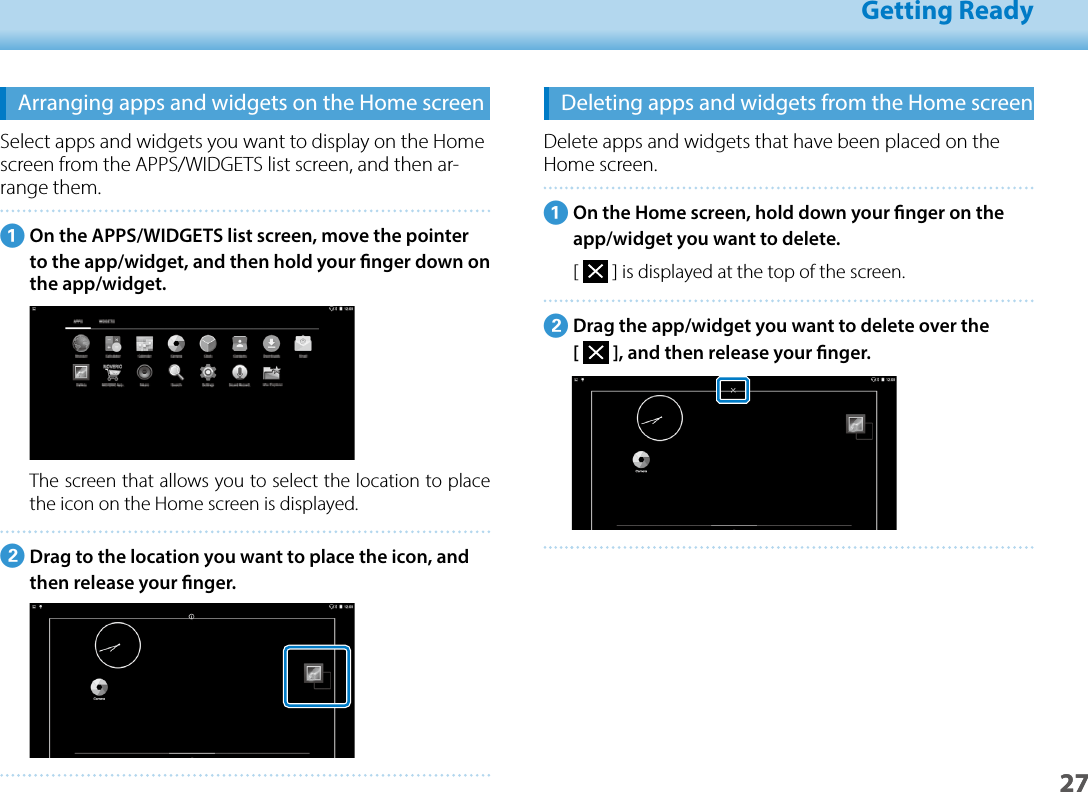 2701_Chapter title01_Head A02__leadGetting Ready27Arranging apps and widgets on the Home screenSelect apps and widgets you want to display on the Home screen from the APPS/WIDGETS list screen, and then ar-range them.AOn the APPS/WIDGETS list screen, move the pointer to the app/widget, and then hold your nger down on the app/widget.The screen that allows you to select the location to place the icon on the Home screen is displayed.BDrag to the location you want to place the icon, and then release your nger.Deleting apps and widgets from the Home screenDelete apps and widgets that have been placed on the Home screen.AOn the Home screen, hold down your nger on the app/widget you want to delete.[   ] is displayed at the top of the screen.BDrag the app/widget you want to delete over the  [   ], and then release your nger.