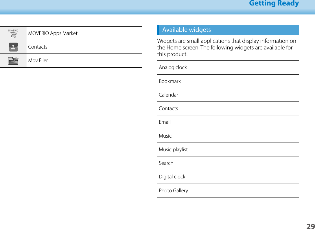 2901_Chapter title01_Head A02__leadGetting Ready29Available widgetsWidgets are small applications that display information on the Home screen. The following widgets are available for this product.Analog clockBookmarkCalendarContactsEmailMusicMusic playlistSearchDigital clockPhoto GalleryMOVERIO Apps MarketContactsMov Filer