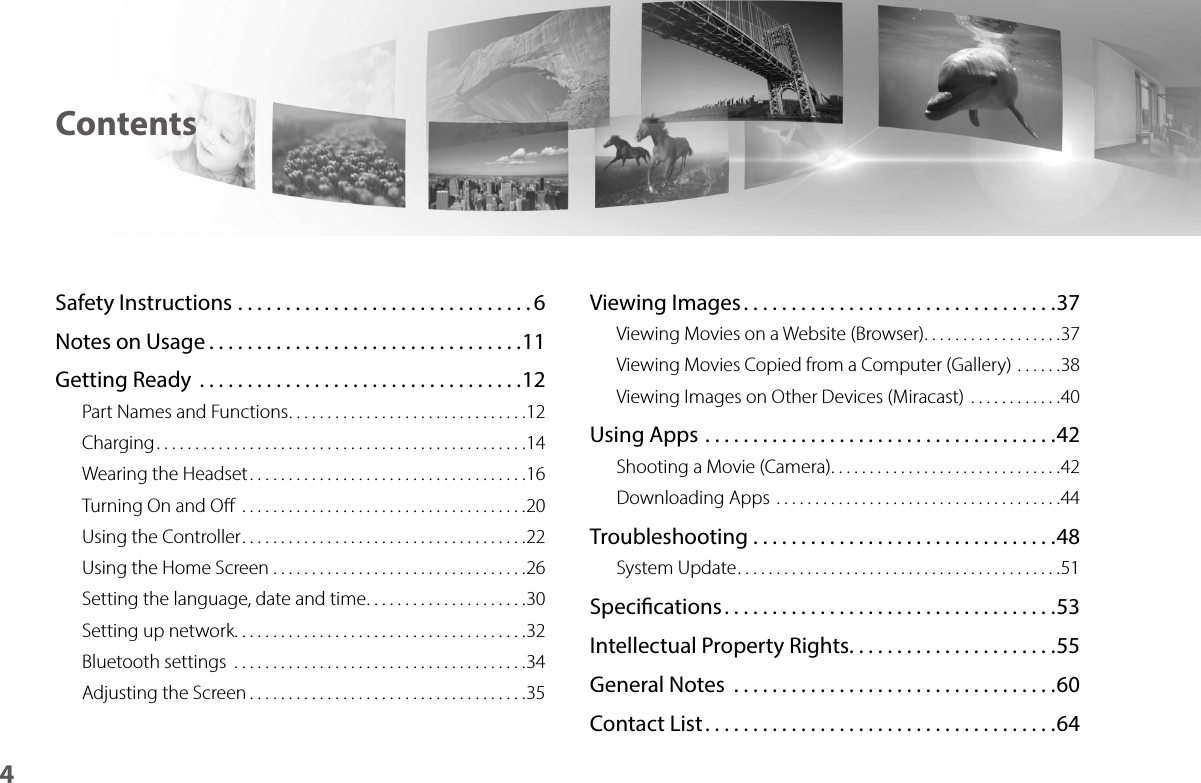 4ContentsSafety Instructions ...............................6Notes on Usage .................................11Getting Ready  ..................................12Part Names and Functions ...............................12Charging ................................................14Wearing the Headset ....................................16Turning On and O  .....................................20Using the Controller .....................................22Using the Home Screen .................................26Setting the language, date and time .....................30Setting up network ......................................32Bluetooth settings  ......................................34Adjusting the Screen ....................................35Viewing Images .................................37Viewing Movies on a Website (Browser) ..................37Viewing Movies Copied from a Computer (Gallery) ......38Viewing Images on Other Devices (Miracast)  ............40Using Apps .....................................42Shooting a Movie (Camera) ..............................42Downloading Apps  .....................................44Troubleshooting ................................48System Update ..........................................51Specications ...................................53Intellectual Property Rights. . . . . . . . . . . . . . . . . . . . . .55General Notes  ..................................60Contact List .....................................64