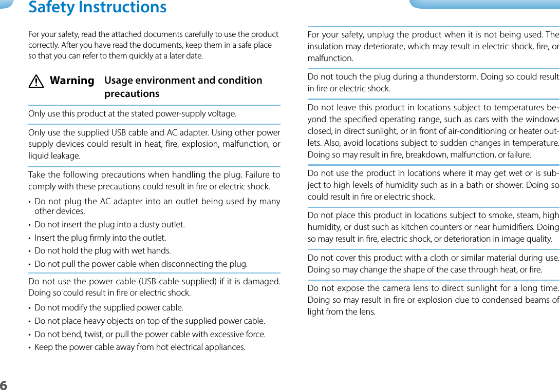 601_Chapter title01_Head A02__lead6For your safety, unplug the product when it is not being used. The insulation may deteriorate, which may result in electric shock, re, or malfunction.Do not touch the plug during a thunderstorm. Doing so could result in re or electric shock.Do not leave this product in locations subject to temperatures be-yond the specied operating range, such as cars with the windows closed, in direct sunlight, or in front of air-conditioning or heater out-lets. Also, avoid locations subject to sudden changes in temperature. Doing so may result in re, breakdown, malfunction, or failure.Do not use the product in locations where it may get wet or is sub-ject to high levels of humidity such as in a bath or shower. Doing so could result in re or electric shock.Do not place this product in locations subject to smoke, steam, high humidity, or dust such as kitchen counters or near humidiers. Doing so may result in re, electric shock, or deterioration in image quality.Do not cover this product with a cloth or similar material during use. Doing so may change the shape of the case through heat, or re.Do not expose the camera lens to direct sunlight for a long time. Doing so may result in re or explosion due to condensed beams of light from the lens.For your safety, read the attached documents carefully to use the product correctly. After you have read the documents, keep them in a safe place so that you can refer to them quickly at a later date. Warning  Usage environment and condition precautionsOnly use this product at the stated power-supply voltage.Only use the supplied USB cable and AC adapter. Using other power supply devices could result in heat, fire, explosion, malfunction, or liquid leakage.Take the following precautions when handling the plug. Failure to comply with these precautions could result in re or electric shock.•  Do not plug the AC adapter into an outlet being used by many other devices.•  Do not insert the plug into a dusty outlet.•  Insert the plug rmly into the outlet.•  Do not hold the plug with wet hands.•  Do not pull the power cable when disconnecting the plug.Do not use the power cable (USB cable supplied) if it is damaged.  Doing so could result in re or electric shock.•  Do not modify the supplied power cable.•  Do not place heavy objects on top of the supplied power cable.•  Do not bend, twist, or pull the power cable with excessive force.•  Keep the power cable away from hot electrical appliances.Safety Instructions