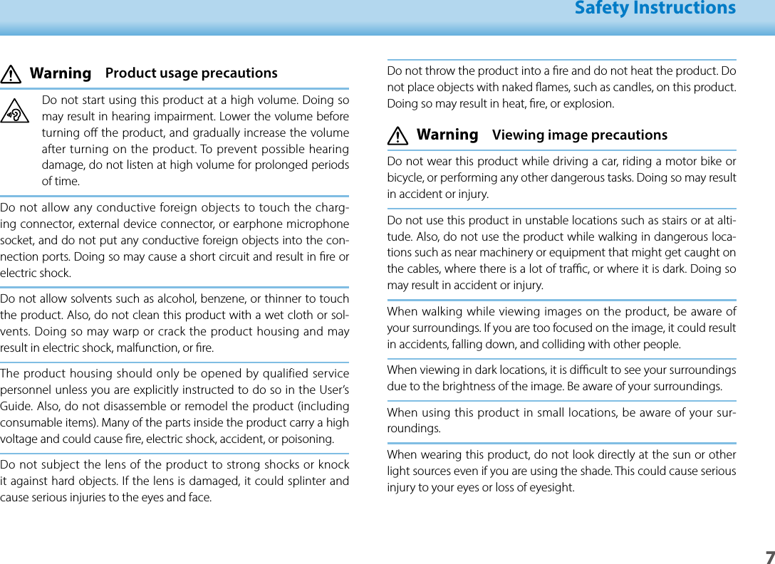 701_Chapter title01_Head A02__leadSafety Instructions7Do not throw the product into a re and do not heat the product. Do not place objects with naked ames, such as candles, on this product. Doing so may result in heat, re, or explosion. Warning  Viewing image precautionsDo not wear this product while driving a car, riding a motor bike or bicycle, or performing any other dangerous tasks. Doing so may result in accident or injury. Do not use this product in unstable locations such as stairs or at alti-tude. Also, do not use the product while walking in dangerous loca-tions such as near machinery or equipment that might get caught on the cables, where there is a lot of trac, or where it is dark. Doing so may result in accident or injury.When walking while viewing images on the product, be aware of your surroundings. If you are too focused on the image, it could result in accidents, falling down, and colliding with other people.When viewing in dark locations, it is dicult to see your surroundings due to the brightness of the image. Be aware of your surroundings.When using this product in small locations, be aware of your sur-roundings.When wearing this product, do not look directly at the sun or other light sources even if you are using the shade. This could cause serious injury to your eyes or loss of eyesight. Warning  Product usage precautionsDo not start using this product at a high volume. Doing so may result in hearing impairment. Lower the volume before turning o the product, and gradually increase the volume after turning on the product. To prevent possible hearing damage, do not listen at high volume for prolonged periods of time.Do not allow any conductive foreign objects to touch the charg-ing connector, external device connector, or earphone microphone socket, and do not put any conductive foreign objects into the con-nection ports. Doing so may cause a short circuit and result in re or electric shock.Do not allow solvents such as alcohol, benzene, or thinner to touch the product. Also, do not clean this product with a wet cloth or sol-vents. Doing so may warp or crack the product housing and may result in electric shock, malfunction, or re.The product housing should only be opened by qualified service personnel unless you are explicitly instructed to do so in the User’s Guide. Also, do not disassemble or remodel the product (including consumable items). Many of the parts inside the product carry a high voltage and could cause re, electric shock, accident, or poisoning.Do not subject the lens of the product to strong shocks or knock it against hard objects. If the lens is damaged, it could splinter and cause serious injuries to the eyes and face.