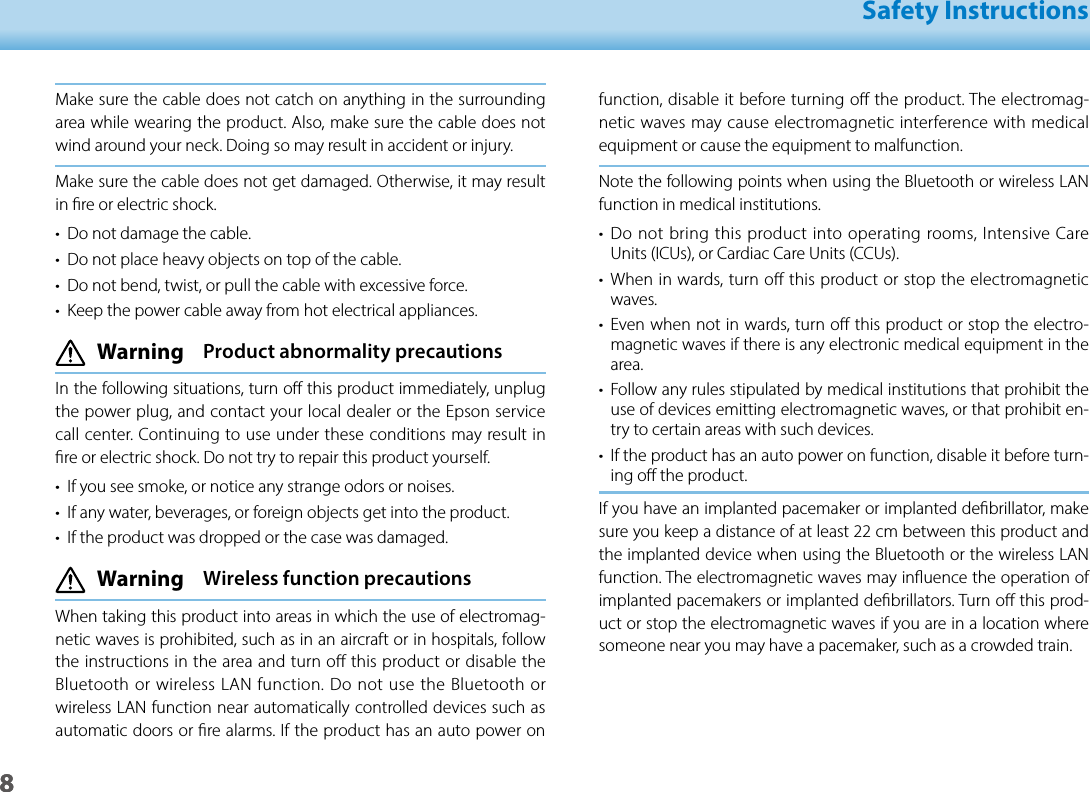 801_Chapter title01_Head A02__leadSafety Instructions8function, disable it before turning o the product. The electromag-netic waves may cause electromagnetic interference with medical equipment or cause the equipment to malfunction.Note the following points when using the Bluetooth or wireless LAN function in medical institutions.•  Do not bring this product into operating rooms, Intensive Care Units (ICUs), or Cardiac Care Units (CCUs).•  When in wards, turn o this product or stop the electromagnetic waves.•  Even when not in wards, turn o this product or stop the electro-magnetic waves if there is any electronic medical equipment in the area.•  Follow any rules stipulated by medical institutions that prohibit the use of devices emitting electromagnetic waves, or that prohibit en-try to certain areas with such devices.•  If the product has an auto power on function, disable it before turn-ing o the product.If you have an implanted pacemaker or implanted debrillator, make sure you keep a distance of at least 22 cm between this product and the implanted device when using the Bluetooth or the wireless LAN function. The electromagnetic waves may inuence the operation of  implanted pacemakers or implanted debrillators. Turn o this prod-uct or stop the electromagnetic waves if you are in a location where someone near you may have a pacemaker, such as a crowded train.Make sure the cable does not catch on anything in the surrounding area while wearing the product. Also, make sure the cable does not wind around your neck. Doing so may result in accident or injury.Make sure the cable does not get damaged. Otherwise, it may result in re or electric shock.•  Do not damage the cable.•  Do not place heavy objects on top of the cable.•  Do not bend, twist, or pull the cable with excessive force.•  Keep the power cable away from hot electrical appliances. Warning  Product abnormality precautionsIn the following situations, turn o this product immediately, unplug the power plug, and contact your local dealer or the Epson service call center. Continuing to use under these conditions may result in re or electric shock. Do not try to repair this product yourself.•  If you see smoke, or notice any strange odors or noises.•  If any water, beverages, or foreign objects get into the product.•  If the product was dropped or the case was damaged. Warning  Wireless function precautionsWhen taking this product into areas in which the use of electromag-netic waves is prohibited, such as in an aircraft or in hospitals, follow the instructions in the area and turn o this product or disable the Bluetooth or wireless LAN function. Do not use the Bluetooth or wireless LAN function near automatically controlled devices such as automatic doors or re alarms. If the product has an auto power on 