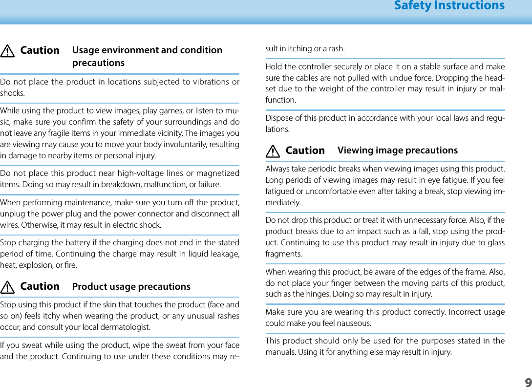 901_Chapter title01_Head A02__leadSafety Instructions9sult in itching or a rash.Hold the controller securely or place it on a stable surface and make sure the cables are not pulled with undue force. Dropping the head-set due to the weight of the controller may result in injury or mal-function.Dispose of this product in accordance with your local laws and regu-lations. Caution  Viewing image precautionsAlways take periodic breaks when viewing images using this product. Long periods of viewing images may result in eye fatigue. If you feel fatigued or uncomfortable even after taking a break, stop viewing im-mediately.Do not drop this product or treat it with unnecessary force. Also, if the product breaks due to an impact such as a fall, stop using the prod-uct. Continuing to use this product may result in injury due to glass fragments.When wearing this product, be aware of the edges of the frame. Also, do not place your nger between the moving parts of this product, such as the hinges. Doing so may result in injury.Make sure you are wearing this product correctly. Incorrect usage could make you feel nauseous.This product should only be used for the purposes stated in the manuals. Using it for anything else may result in injury.  Caution   Usage environment and condition precautionsDo not place the product in locations subjected to vibrations or shocks.While using the product to view images, play games, or listen to mu-sic, make sure you confirm the safety of your surroundings and do not leave any fragile items in your immediate vicinity. The images you are viewing may cause you to move your body involuntarily, resulting in damage to nearby items or personal injury.Do not place this product near high-voltage lines or magnetized items. Doing so may result in breakdown, malfunction, or failure.When performing maintenance, make sure you turn o the product, unplug the power plug and the power connector and disconnect all wires. Otherwise, it may result in electric shock.Stop charging the battery if the charging does not end in the stated period of time. Continuing the charge may result in liquid leakage, heat, explosion, or re. Caution  Product usage precautionsStop using this product if the skin that touches the product (face and so on) feels itchy when wearing the product, or any unusual rashes occur, and consult your local dermatologist.If you sweat while using the product, wipe the sweat from your face and the product. Continuing to use under these conditions may re-