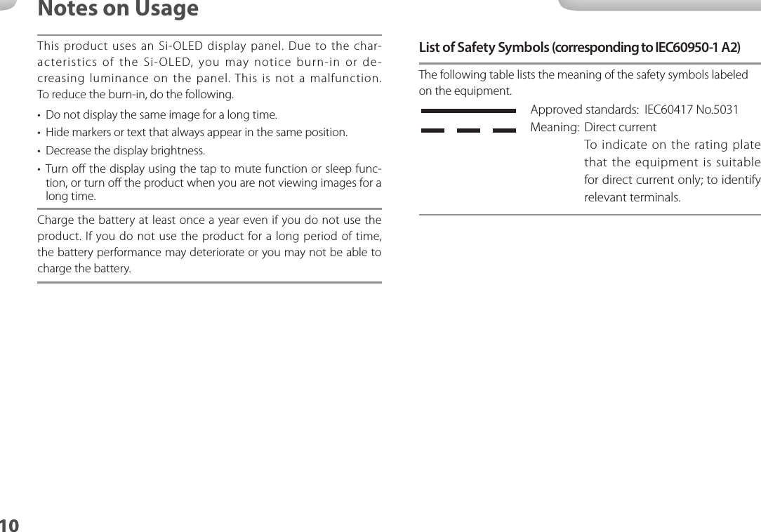 1010Notes on UsageThis product uses an Si-OLED display panel. Due to the char-acteristics of the Si-OLED, you may notice burn-in or de-creasing luminance on the panel. This is not a malfunction. To reduce the burn-in, do the following.•  Do not display the same image for a long time.•  Hide markers or text that always appear in the same position.•  Decrease the display brightness.•  Turn oﬀ the display using the tap to mute function or sleep func-tion, or turn oﬀ the product when you are not viewing images for a long time.Charge the battery at least once a year even if you do not use the product. If you do not use the product for a long period of time, the battery performance may deteriorate or you may not be able to charge the battery.List of Safety Symbols (corresponding to IEC60950-1 A2)The following table lists the meaning of the safety symbols labeled on the equipment. Approved standards:  IEC60417 No.5031Meaning:  Direct currentTo indicate on the rating plate that the equipment is suitable for direct current only; to identify relevant terminals.