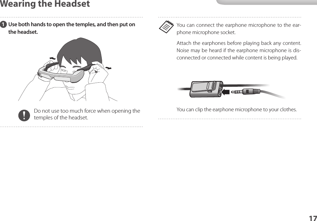 1717Wearing the HeadsetYou can connect the earphone microphone to the ear-phone microphone socket.Attach the earphones before playing back any content. Noise may be heard if the earphone microphone is dis-connected or connected while content is being played.You can clip the earphone microphone to your clothes.AUse both hands to open the temples, and then put on the headset.Do not use too much force when opening the temples of the headset.