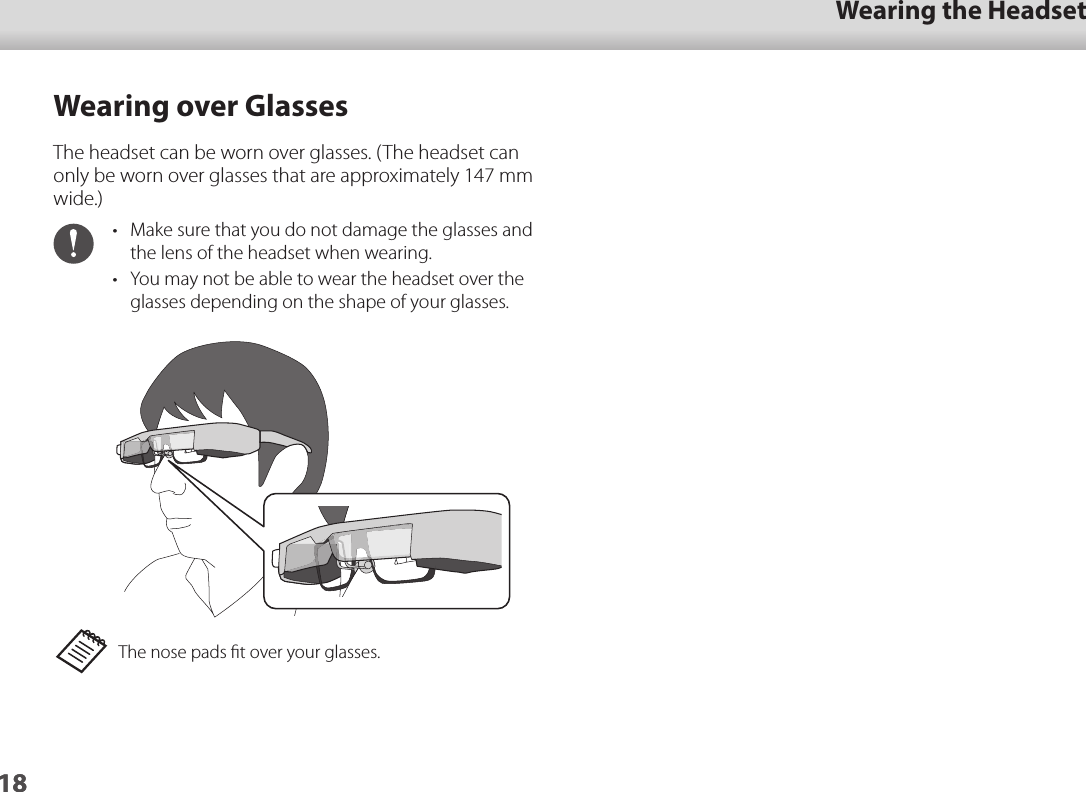 1801_Chapter title01_Head A02__leadWearing the Headset18Wearing over GlassesThe headset can be worn over glasses. (The headset can only be worn over glasses that are approximately 147 mm wide.)•  Make sure that you do not damage the glasses and the lens of the headset when wearing.•  You may not be able to wear the headset over the glasses depending on the shape of your glasses.The nose pads ﬁt over your glasses.