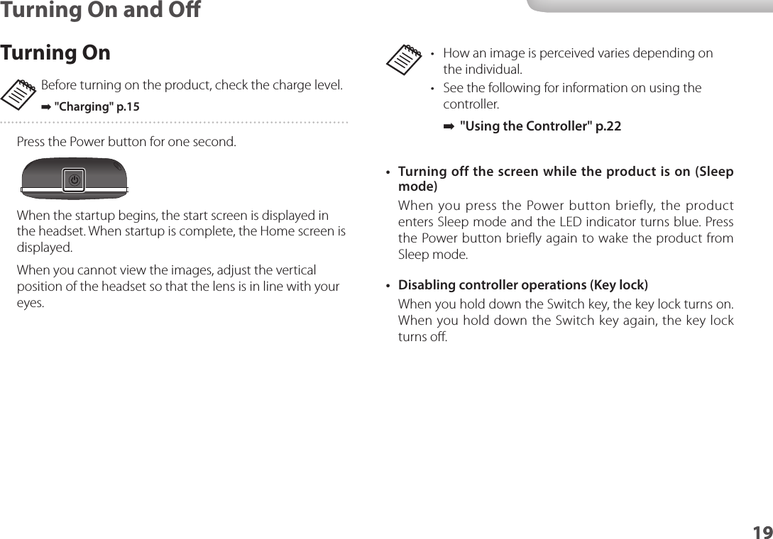 1919Turning On and O•  How an image is perceived varies depending on the individual.•  See the following for information on using the controller. ➡&quot;Using the Controller&quot; p.22 •  Turning off the screen while the product is on (Sleep mode)When you press the Power button briefly, the product enters Sleep mode and the LED indicator turns blue. Press the Power button briefly again to wake the product from Sleep mode.•  Disabling controller operations (Key lock)When you hold down the Switch key, the key lock turns on. When you hold down the Switch key again, the key lock turns oﬀ.Turning OnBefore turning on the product, check the charge level. ➡&quot;Charging&quot; p.15 Press the Power button for one second.When the startup begins, the start screen is displayed in the headset. When startup is complete, the Home screen is displayed.When you cannot view the images, adjust the vertical position of the headset so that the lens is in line with your eyes.