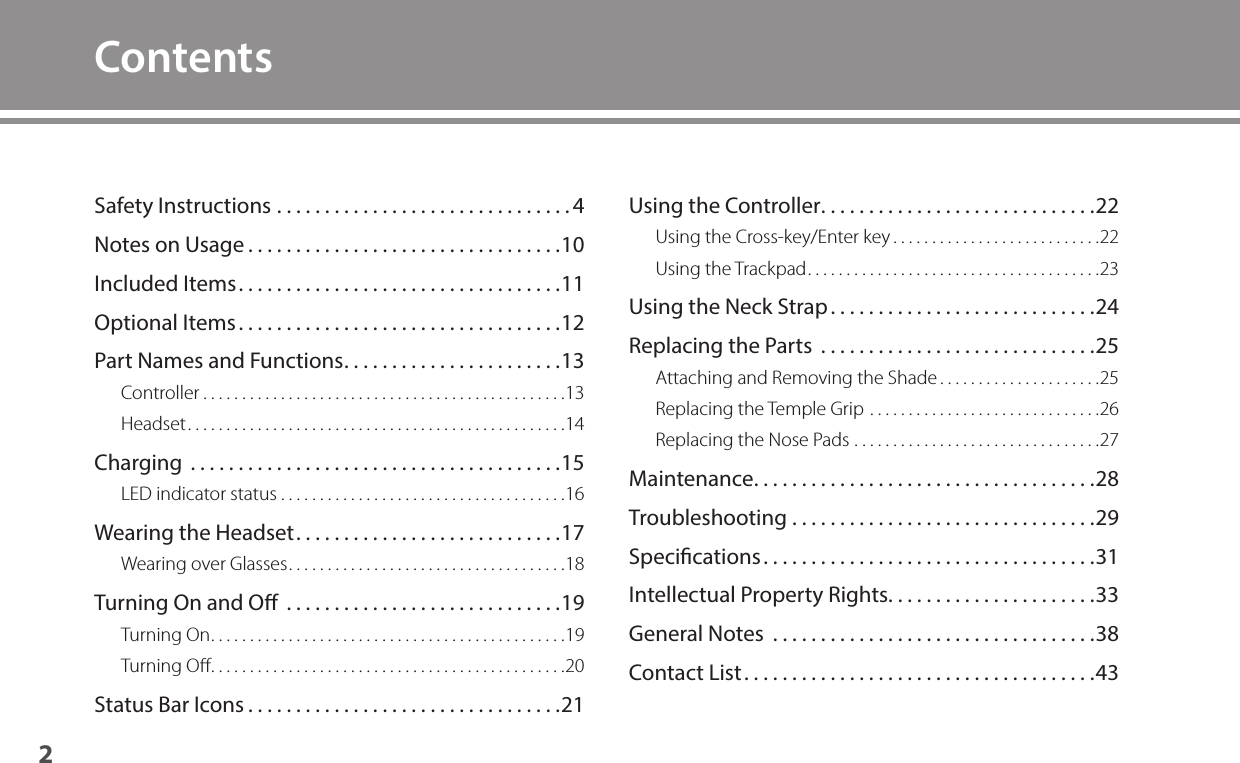 2ContentsSafety Instructions ...............................4Notes on Usage .................................10Included Items ..................................11Optional Items ..................................12Part Names and Functions .......................13Controller ...............................................13Headset .................................................14Charging  .......................................15LED indicator status .....................................16Wearing the Headset ............................17Wearing over Glasses ....................................18Turning On and O  .............................19Turning On ..............................................19Turning Oﬀ ..............................................20Status Bar Icons .................................21Using the Controller .............................22Using the Cross-key/Enter key ...........................22Using the Trackpad ......................................23Using the Neck Strap ............................24Replacing the Parts  .............................25Attaching and Removing the Shade .....................25Replacing the Temple Grip ..............................26Replacing the Nose Pads ................................27Maintenance ....................................28Troubleshooting ................................29Specications ...................................31Intellectual Property Rights. . . . . . . . . . . . . . . . . . . . . .33General Notes  ..................................38Contact List .....................................43