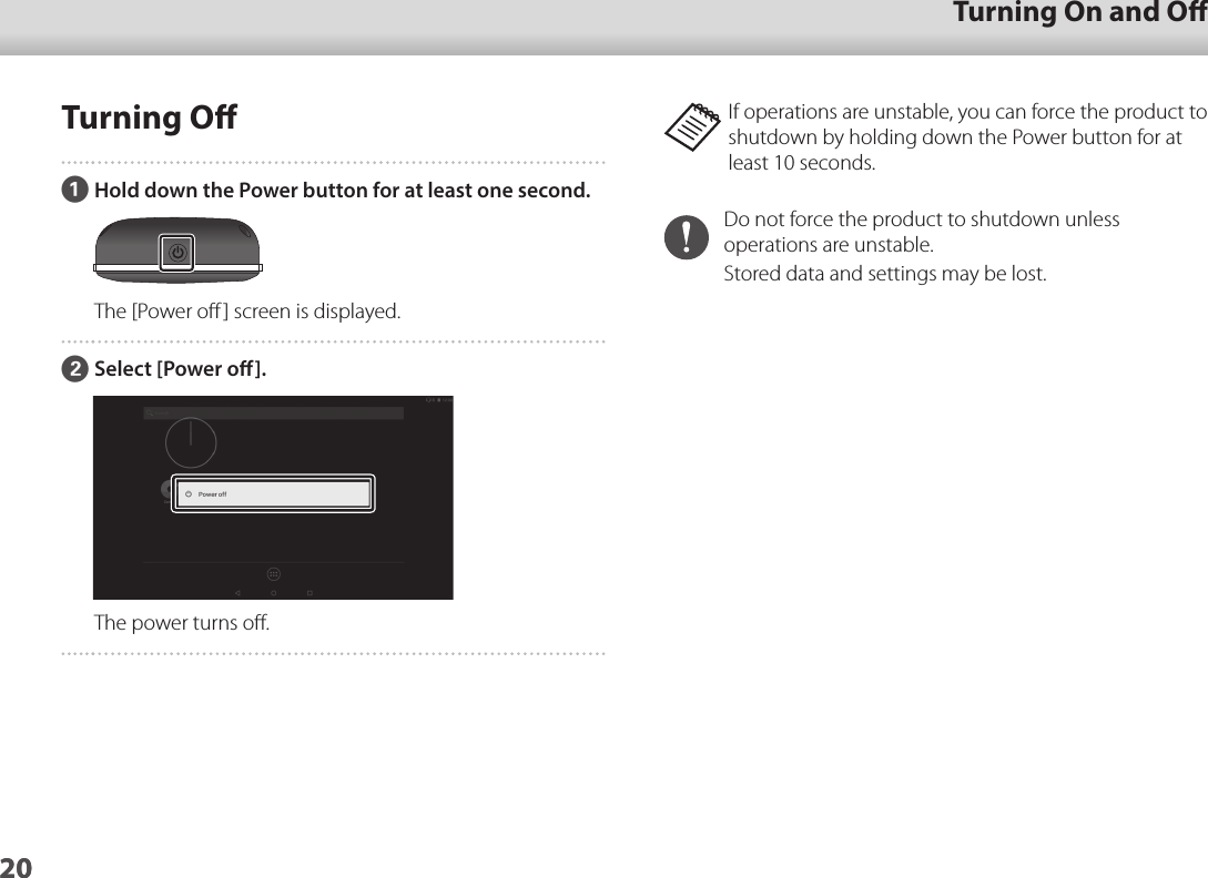2001_Chapter title01_Head A02__leadTurning On and O20Turning OAHold down the Power button for at least one second.The [Power oﬀ] screen is displayed.BSelect [Power o].The power turns oﬀ.If operations are unstable, you can force the product to shutdown by holding down the Power button for at least 10 seconds.Do not force the product to shutdown unless operations are unstable.Stored data and settings may be lost.